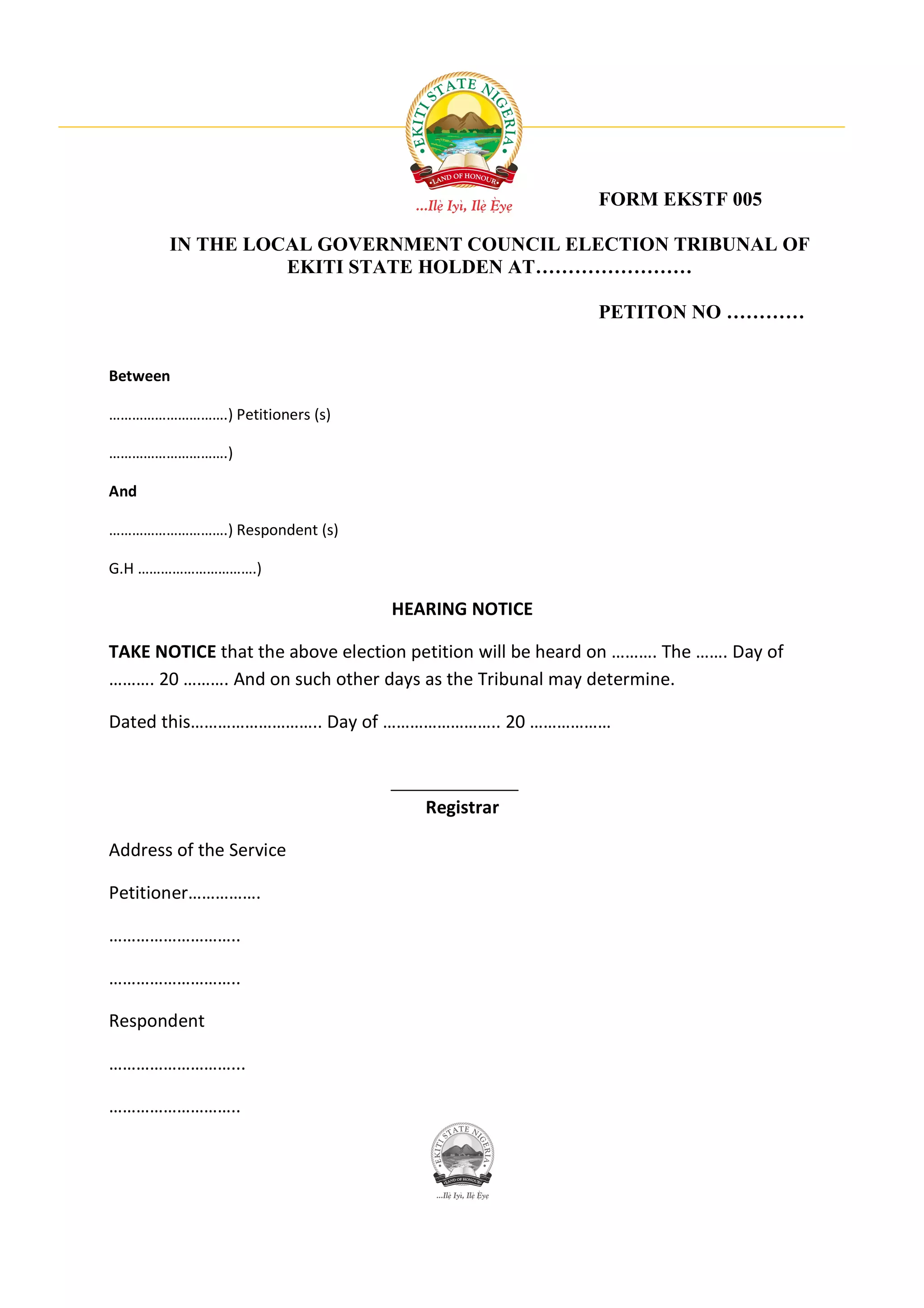 FORM EKSTF 005

       IN THE LOCAL GOVERNMENT COUNCIL ELECTION TRIBUNAL OF
                 EKITI STATE HOLDEN AT……………………

                                                          PETITON NO …………


Between

………………………….) Petitioners (s)

………………………….)

And

………………………….) Respondent (s)

G.H ………………………….)

                                 HEARING NOTICE

TAKE NOTICE that the above election petition will be heard on ………. The ……. Day of
………. 20 ………. And on such other days as the Tribunal may determine.

Dated this……………………….. Day of …………………….. 20 ………………



                                      Registrar

Address of the Service

Petitioner…………….

………………………..

………………………..

Respondent

………………………...

………………………..
 