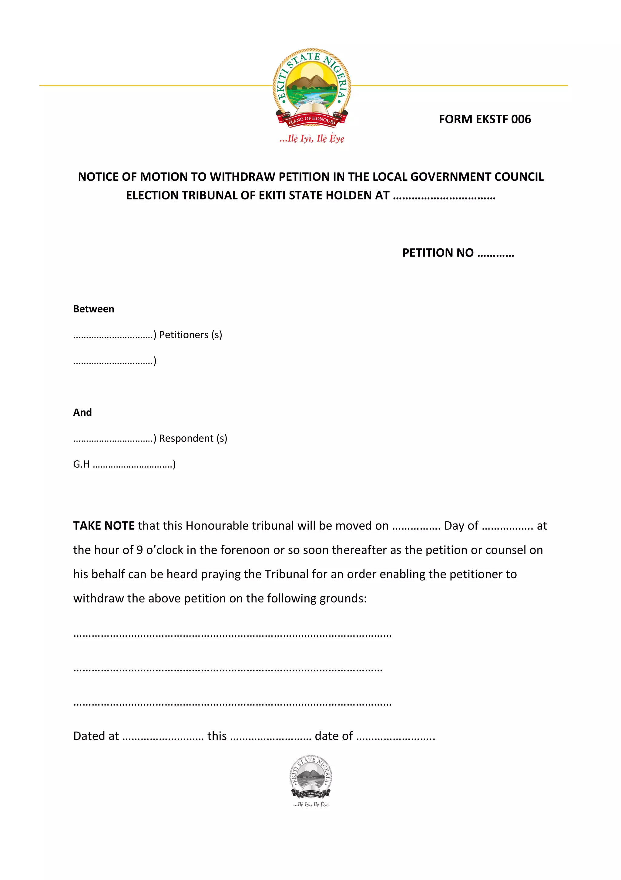 FORM EKSTF 006



NOTICE OF MOTION TO WITHDRAW PETITION IN THE LOCAL GOVERNMENT COUNCIL
       ELECTION TRIBUNAL OF EKITI STATE HOLDEN AT ……………………………



                                                              PETITION NO …………



Between

………………………….) Petitioners (s)

………………………….)



And

………………………….) Respondent (s)

G.H ………………………….)




TAKE NOTE that this Honourable tribunal will be moved on ……………. Day of …………….. at
the hour of 9 o’clock in the forenoon or so soon thereafter as the petition or counsel on
his behalf can be heard praying the Tribunal for an order enabling the petitioner to
withdraw the above petition on the following grounds:

……………………………………………………………………………………………

…………………………………………………………………………………………

……………………………………………………………………………………………

Dated at ……………………… this ……………………… date of ……………………..
 