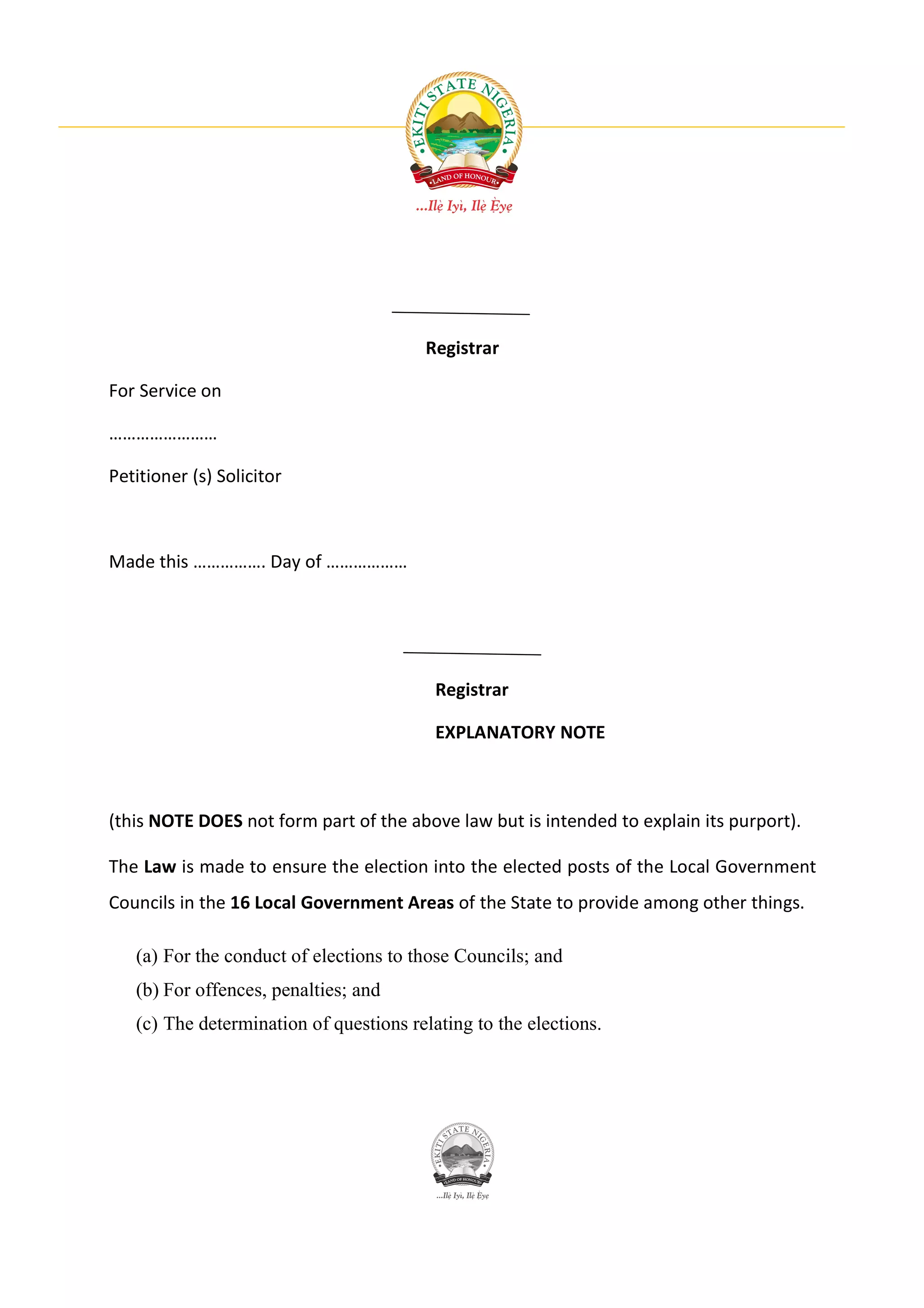 Registrar

For Service on

……………………

Petitioner (s) Solicitor



Made this ……………. Day of ………………




                                          Registrar

                                          EXPLANATORY NOTE



(this NOTE DOES not form part of the above law but is intended to explain its purport).

The Law is made to ensure the election into the elected posts of the Local Government
Councils in the 16 Local Government Areas of the State to provide among other things.

   (a) For the conduct of elections to those Councils; and
   (b) For offences, penalties; and
   (c) The determination of questions relating to the elections.
 