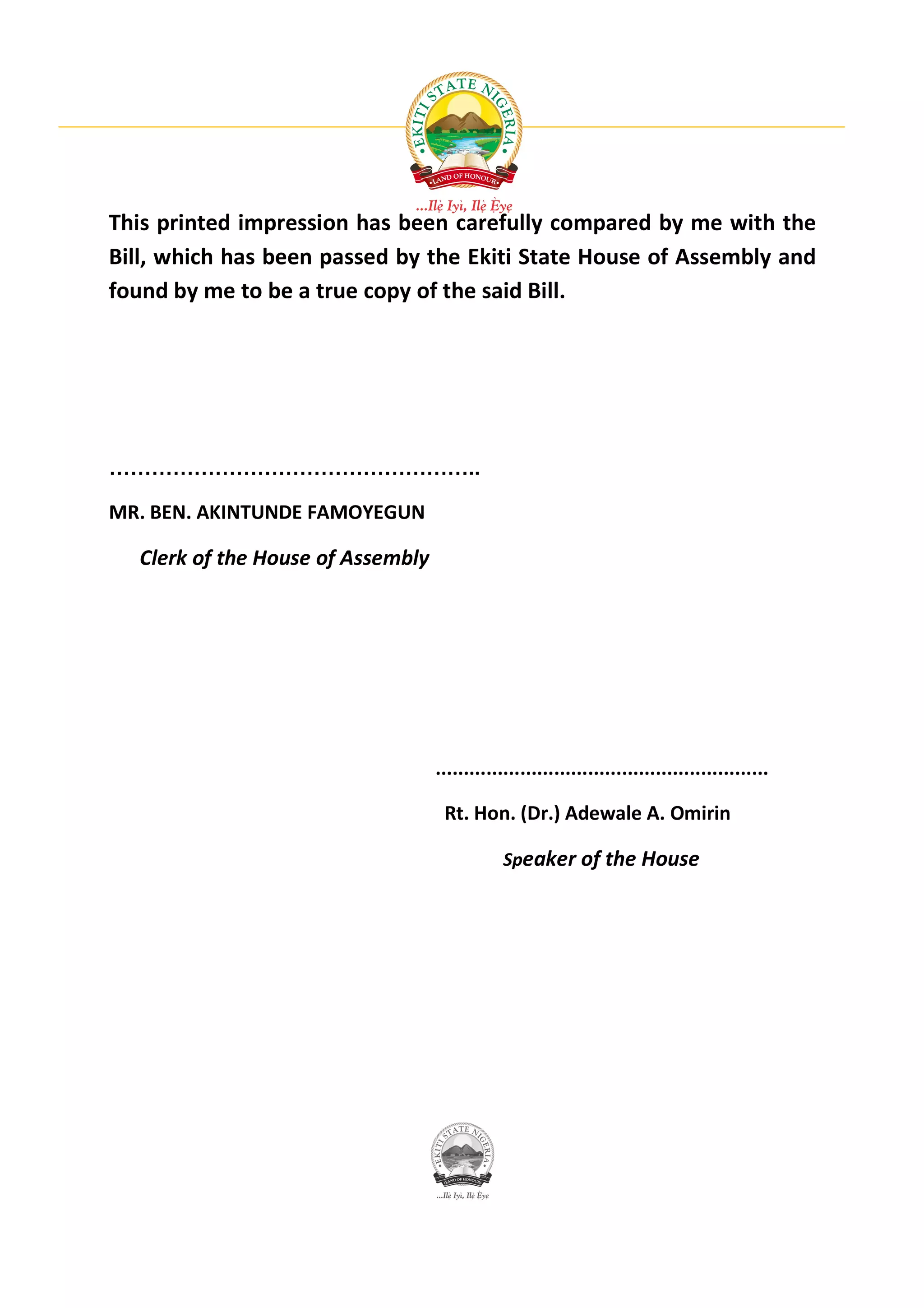 This printed impression has been carefully compared by me with the
Bill, which has been passed by the Ekiti State House of Assembly and
found by me to be a true copy of the said Bill.




……………………………………………..

MR. BEN. AKINTUNDE FAMOYEGUN

  Clerk of the House of Assembly




                                   ...........................................................

                                    Rt. Hon. (Dr.) Adewale A. Omirin

                                               Speaker of the House
 