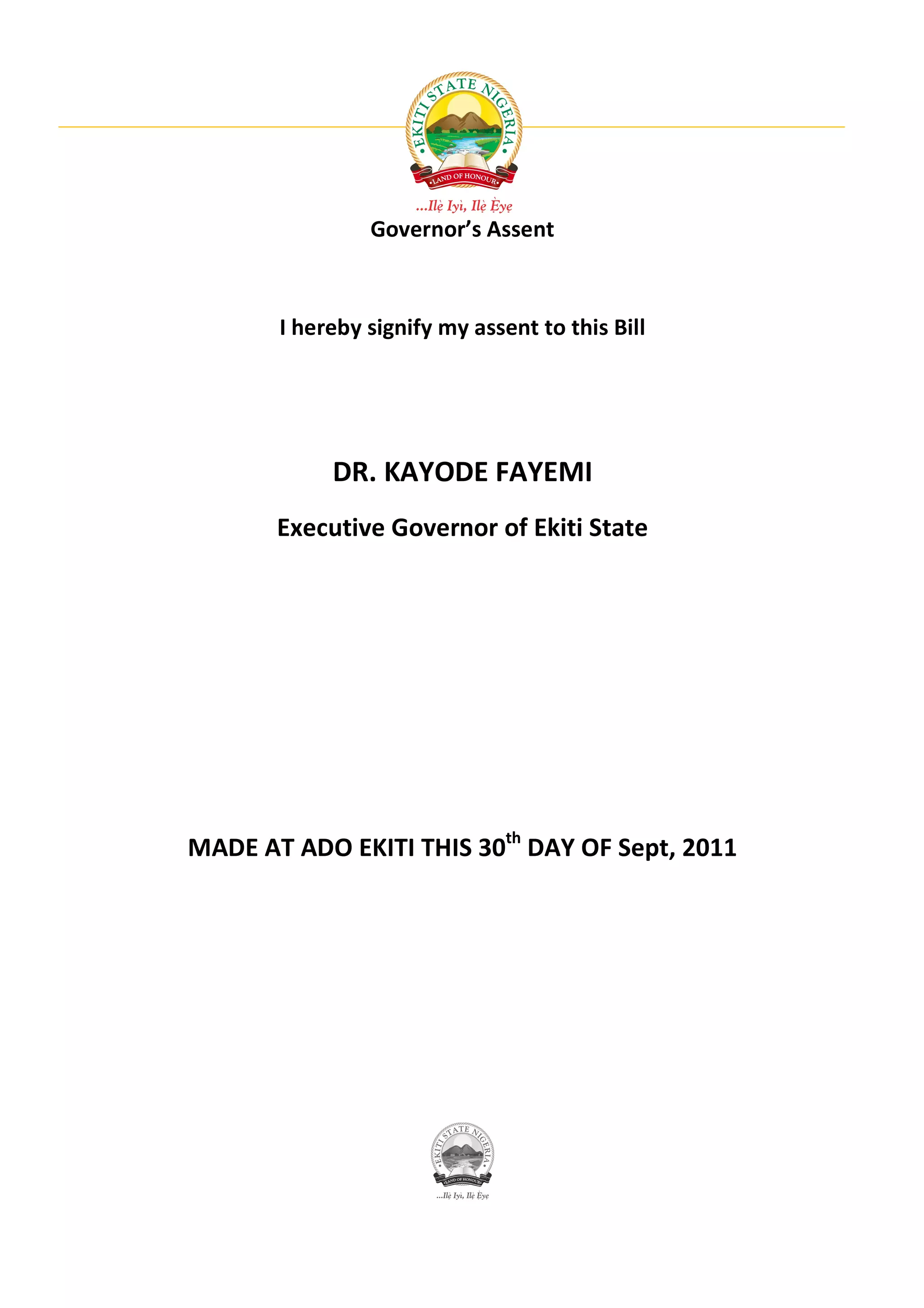 Governor’s Assent



       I hereby signify my assent to this Bill




            DR. KAYODE FAYEMI
       Executive Governor of Ekiti State




MADE AT ADO EKITI THIS 30th DAY OF Sept, 2011
 