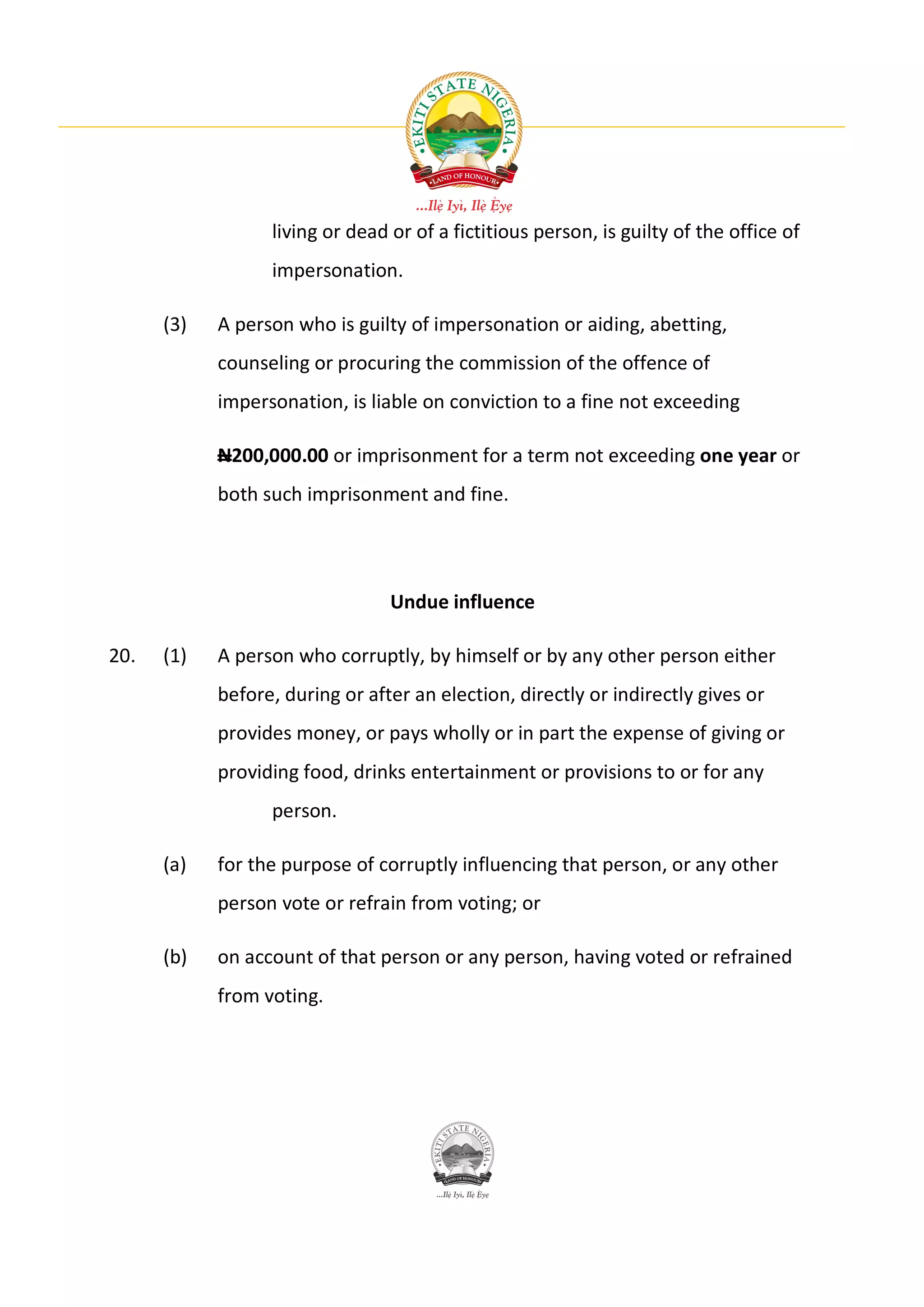 living or dead or of a fictitious person, is guilty of the office of
                  impersonation.

      (3)   A person who is guilty of impersonation or aiding, abetting,
            counseling or procuring the commission of the offence of
            impersonation, is liable on conviction to a fine not exceeding

            N200,000.00 or imprisonment for a term not exceeding one year or
            both such imprisonment and fine.




                                 Undue influence

20.   (1)   A person who corruptly, by himself or by any other person either
            before, during or after an election, directly or indirectly gives or
            provides money, or pays wholly or in part the expense of giving or
            providing food, drinks entertainment or provisions to or for any
                  person.

      (a)   for the purpose of corruptly influencing that person, or any other
            person vote or refrain from voting; or

      (b)   on account of that person or any person, having voted or refrained
            from voting.
 