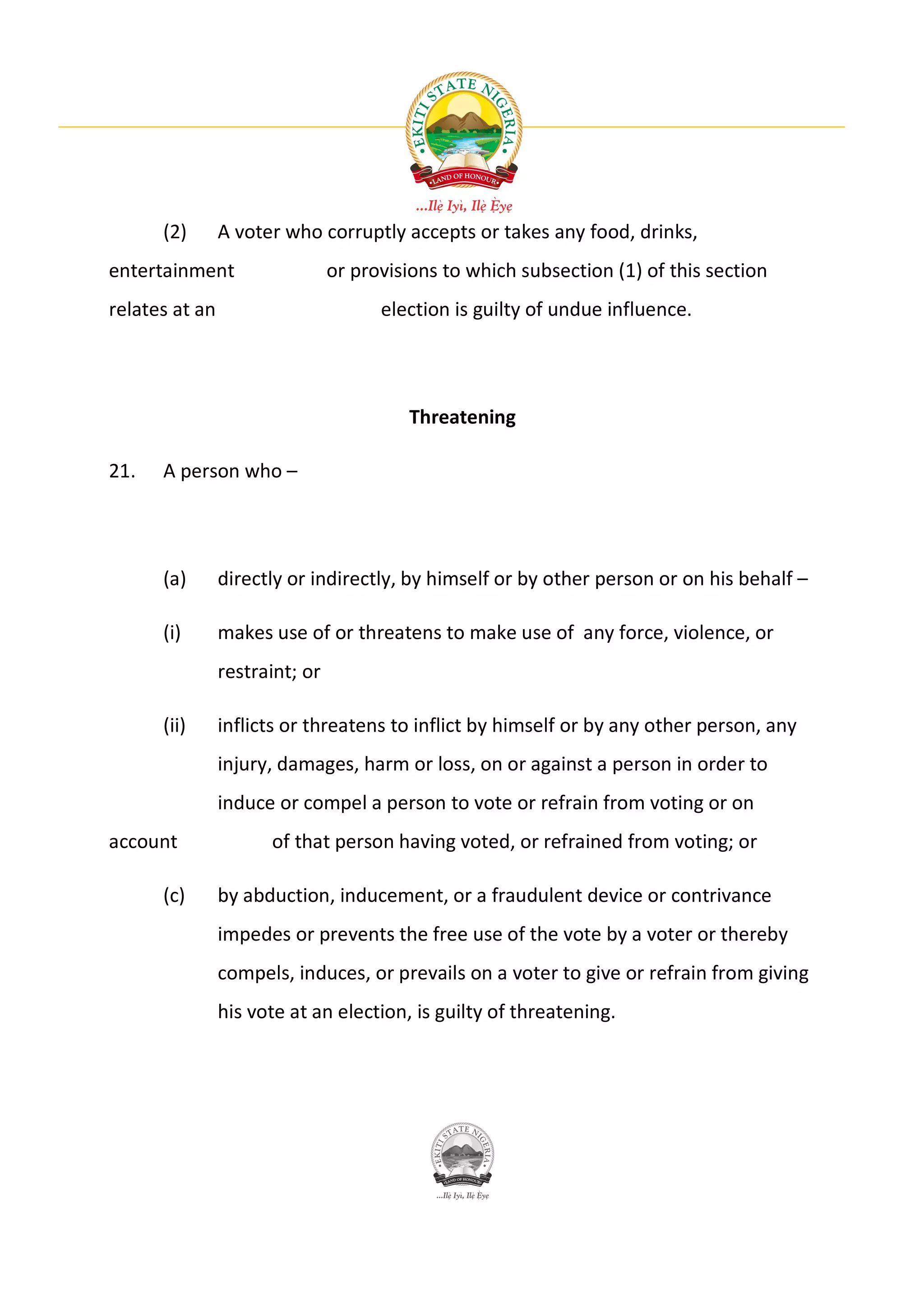 (2)       A voter who corruptly accepts or takes any food, drinks,
entertainment                   or provisions to which subsection (1) of this section
relates at an                         election is guilty of undue influence.




                                         Threatening

21.   A person who –




      (a)       directly or indirectly, by himself or by other person or on his behalf –

      (i)       makes use of or threatens to make use of any force, violence, or
                restraint; or

      (ii)      inflicts or threatens to inflict by himself or by any other person, any
                injury, damages, harm or loss, on or against a person in order to
                induce or compel a person to vote or refrain from voting or on
account               of that person having voted, or refrained from voting; or

      (c)       by abduction, inducement, or a fraudulent device or contrivance
                impedes or prevents the free use of the vote by a voter or thereby
                compels, induces, or prevails on a voter to give or refrain from giving
                his vote at an election, is guilty of threatening.
 