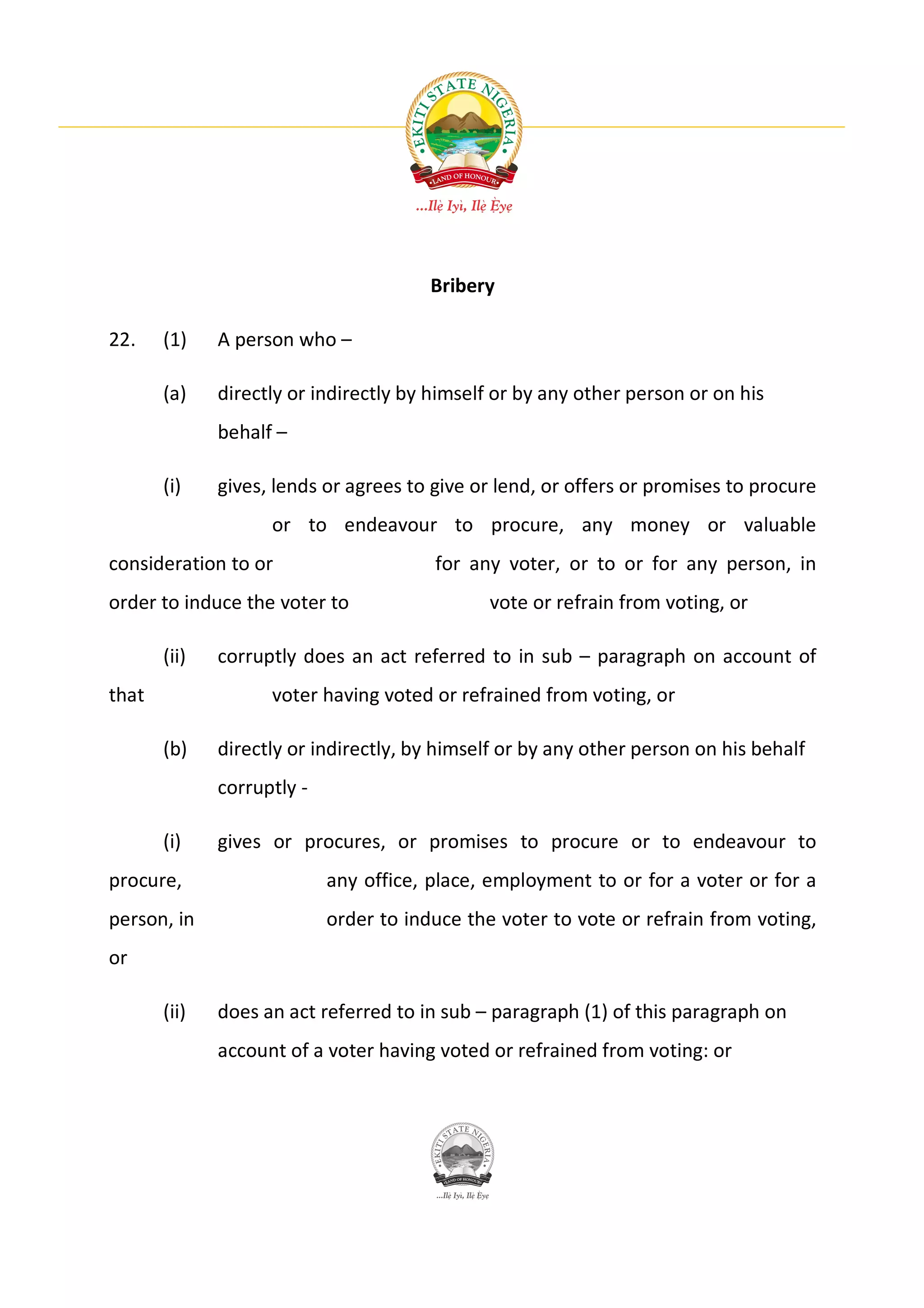Bribery

22.    (1)    A person who –

       (a)    directly or indirectly by himself or by any other person or on his
              behalf –

       (i)    gives, lends or agrees to give or lend, or offers or promises to procure
                    or to endeavour to procure, any money or valuable
consideration to or                     for any voter, or to or for any person, in
order to induce the voter to                  vote or refrain from voting, or

       (ii)   corruptly does an act referred to in sub – paragraph on account of
that                voter having voted or refrained from voting, or

       (b)    directly or indirectly, by himself or by any other person on his behalf
              corruptly -

       (i)    gives or procures, or promises to procure or to endeavour to
procure,                    any office, place, employment to or for a voter or for a
person, in                  order to induce the voter to vote or refrain from voting,
or

       (ii)   does an act referred to in sub – paragraph (1) of this paragraph on
              account of a voter having voted or refrained from voting: or
 