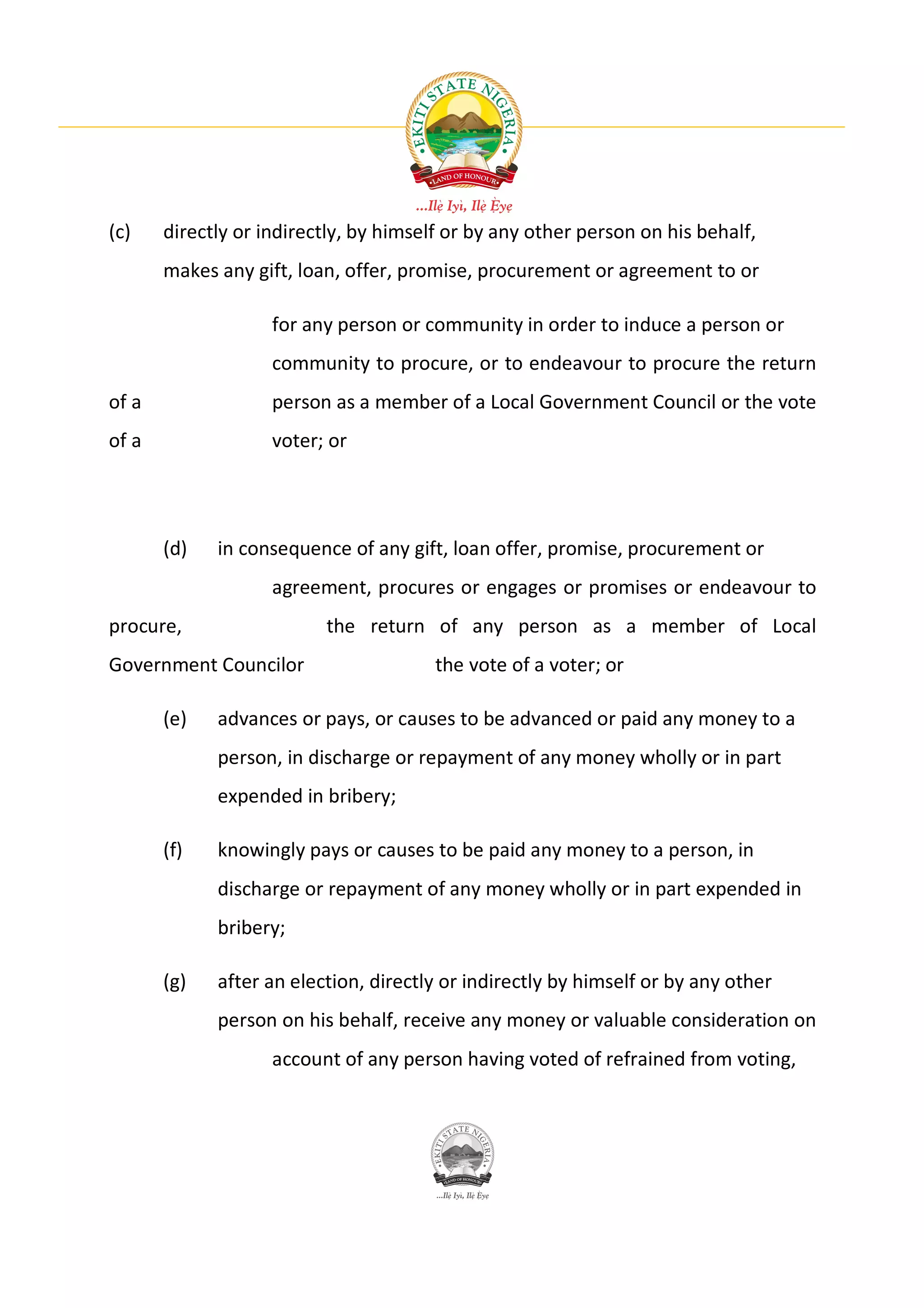 (c)    directly or indirectly, by himself or by any other person on his behalf,
       makes any gift, loan, offer, promise, procurement or agreement to or

                    for any person or community in order to induce a person or
                    community to procure, or to endeavour to procure the return
of a                person as a member of a Local Government Council or the vote
of a                voter; or




       (d)   in consequence of any gift, loan offer, promise, procurement or
                    agreement, procures or engages or promises or endeavour to
procure,                  the return of any person as a member of Local
Government Councilor                    the vote of a voter; or

       (e)   advances or pays, or causes to be advanced or paid any money to a
             person, in discharge or repayment of any money wholly or in part
             expended in bribery;

       (f)   knowingly pays or causes to be paid any money to a person, in
             discharge or repayment of any money wholly or in part expended in
             bribery;

       (g)   after an election, directly or indirectly by himself or by any other
             person on his behalf, receive any money or valuable consideration on
                    account of any person having voted of refrained from voting,
 