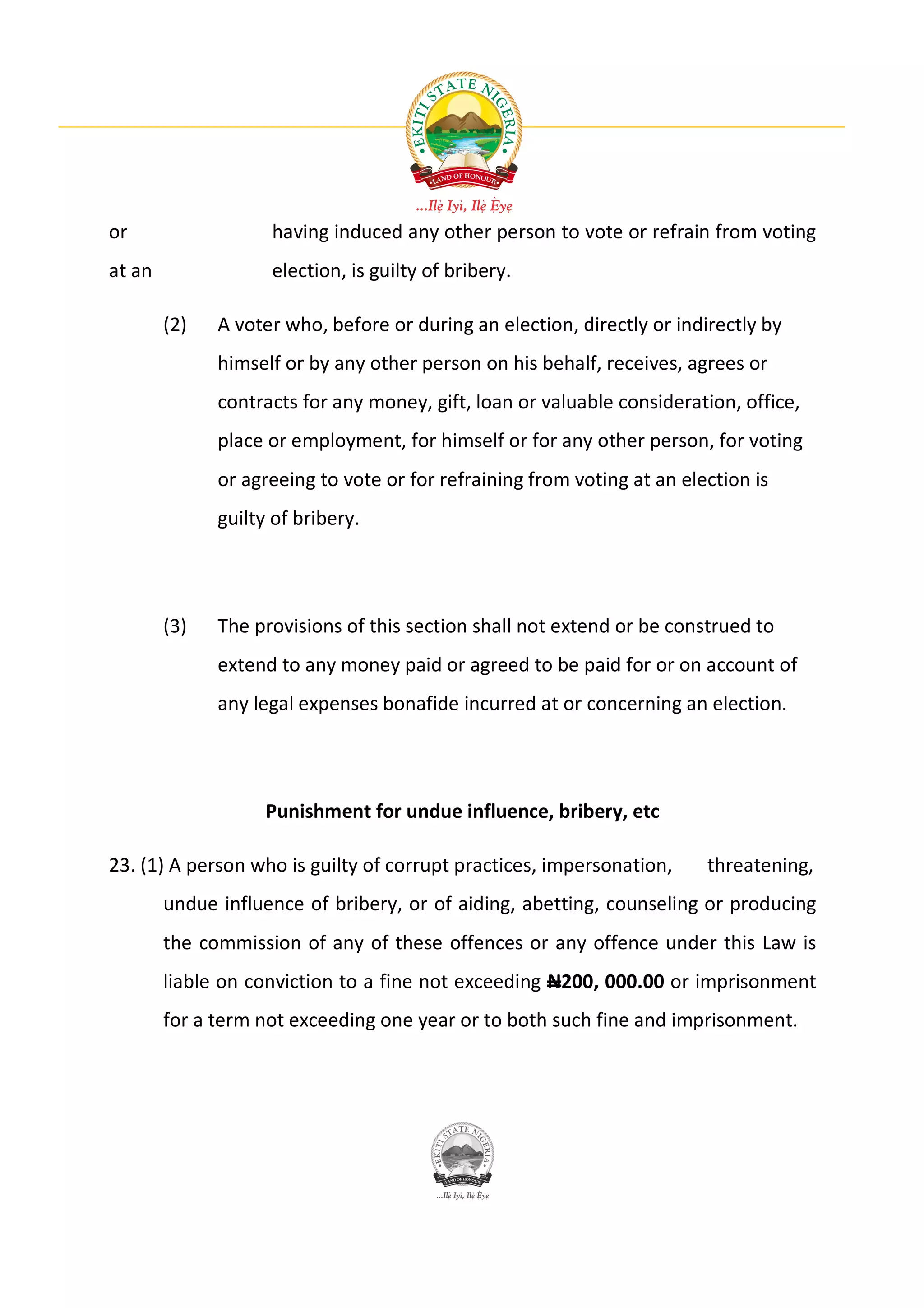or                  having induced any other person to vote or refrain from voting
at an               election, is guilty of bribery.

        (2)   A voter who, before or during an election, directly or indirectly by
              himself or by any other person on his behalf, receives, agrees or
              contracts for any money, gift, loan or valuable consideration, office,
              place or employment, for himself or for any other person, for voting
              or agreeing to vote or for refraining from voting at an election is
              guilty of bribery.




        (3)   The provisions of this section shall not extend or be construed to
              extend to any money paid or agreed to be paid for or on account of
              any legal expenses bonafide incurred at or concerning an election.




                    Punishment for undue influence, bribery, etc

23. (1) A person who is guilty of corrupt practices, impersonation,      threatening,
        undue influence of bribery, or of aiding, abetting, counseling or producing
        the commission of any of these offences or any offence under this Law is
        liable on conviction to a fine not exceeding N200, 000.00 or imprisonment
        for a term not exceeding one year or to both such fine and imprisonment.
 