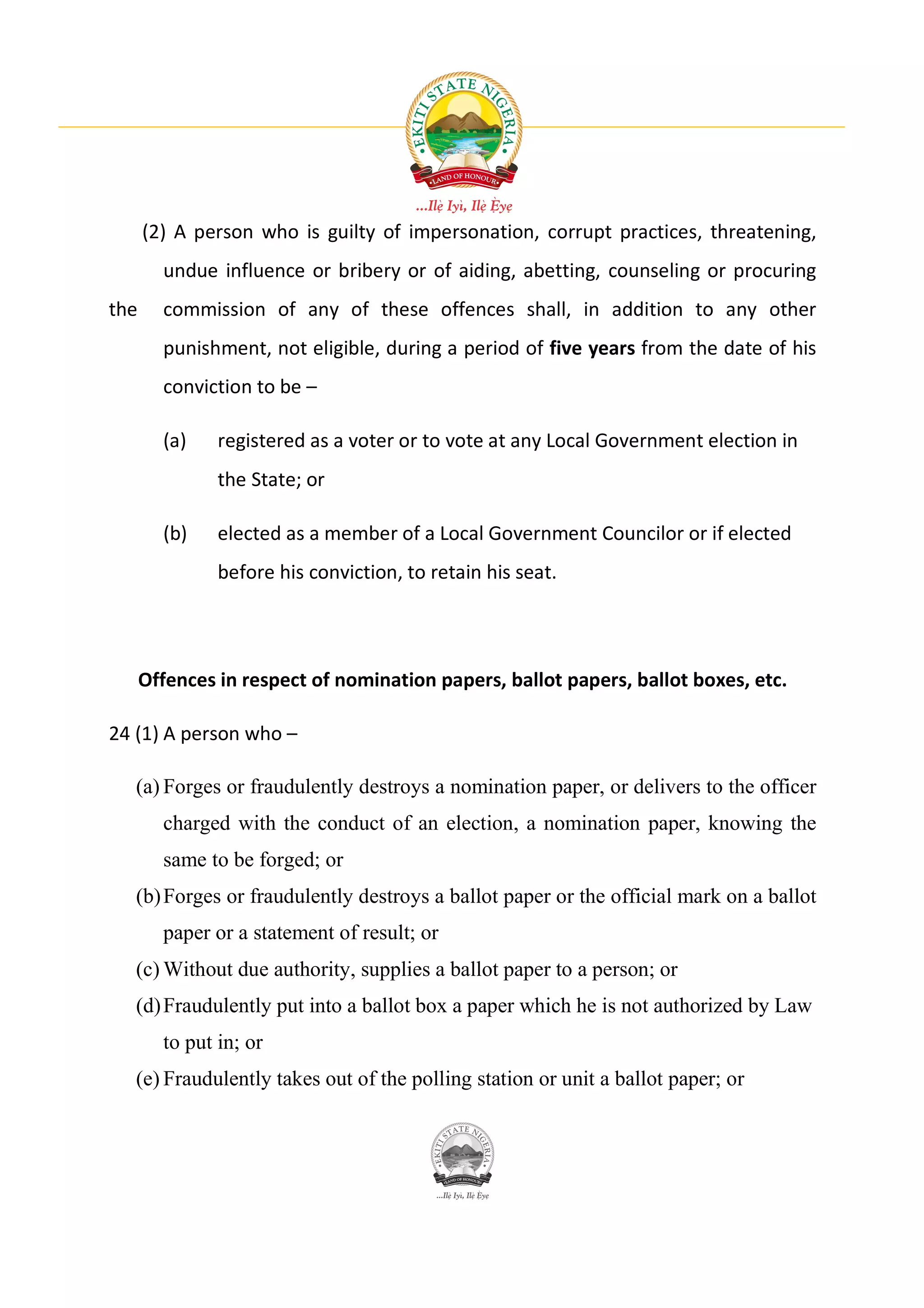 (2) A person who is guilty of impersonation, corrupt practices, threatening,
        undue influence or bribery or of aiding, abetting, counseling or procuring
the     commission of any of these offences shall, in addition to any other
        punishment, not eligible, during a period of five years from the date of his
        conviction to be –

        (a)    registered as a voter or to vote at any Local Government election in
               the State; or

        (b)    elected as a member of a Local Government Councilor or if elected
               before his conviction, to retain his seat.




      Offences in respect of nomination papers, ballot papers, ballot boxes, etc.

24 (1) A person who –

   (a) Forges or fraudulently destroys a nomination paper, or delivers to the officer
        charged with the conduct of an election, a nomination paper, knowing the
        same to be forged; or
   (b) Forges or fraudulently destroys a ballot paper or the official mark on a ballot
        paper or a statement of result; or
   (c) Without due authority, supplies a ballot paper to a person; or
   (d) Fraudulently put into a ballot box a paper which he is not authorized by Law
        to put in; or
   (e) Fraudulently takes out of the polling station or unit a ballot paper; or
 