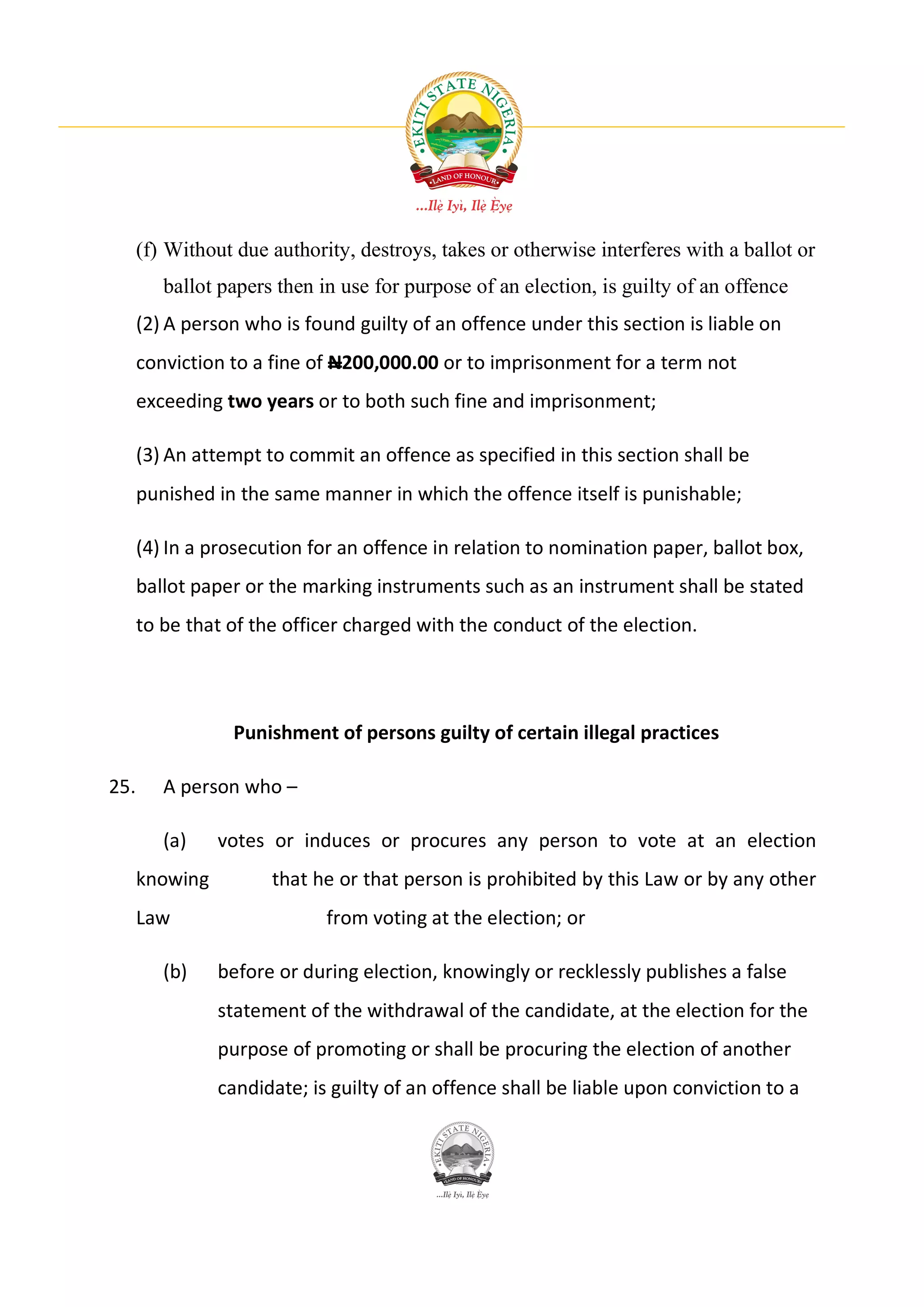 (f) Without due authority, destroys, takes or otherwise interferes with a ballot or
         ballot papers then in use for purpose of an election, is guilty of an offence
      (2) A person who is found guilty of an offence under this section is liable on
      conviction to a fine of N200,000.00 or to imprisonment for a term not
      exceeding two years or to both such fine and imprisonment;

      (3) An attempt to commit an offence as specified in this section shall be
      punished in the same manner in which the offence itself is punishable;

      (4) In a prosecution for an offence in relation to nomination paper, ballot box,
      ballot paper or the marking instruments such as an instrument shall be stated
      to be that of the officer charged with the conduct of the election.




                 Punishment of persons guilty of certain illegal practices

25.      A person who –

         (a)    votes or induces or procures any person to vote at an election
      knowing         that he or that person is prohibited by this Law or by any other
      Law                    from voting at the election; or

         (b)    before or during election, knowingly or recklessly publishes a false
                statement of the withdrawal of the candidate, at the election for the
                purpose of promoting or shall be procuring the election of another
                candidate; is guilty of an offence shall be liable upon conviction to a
 