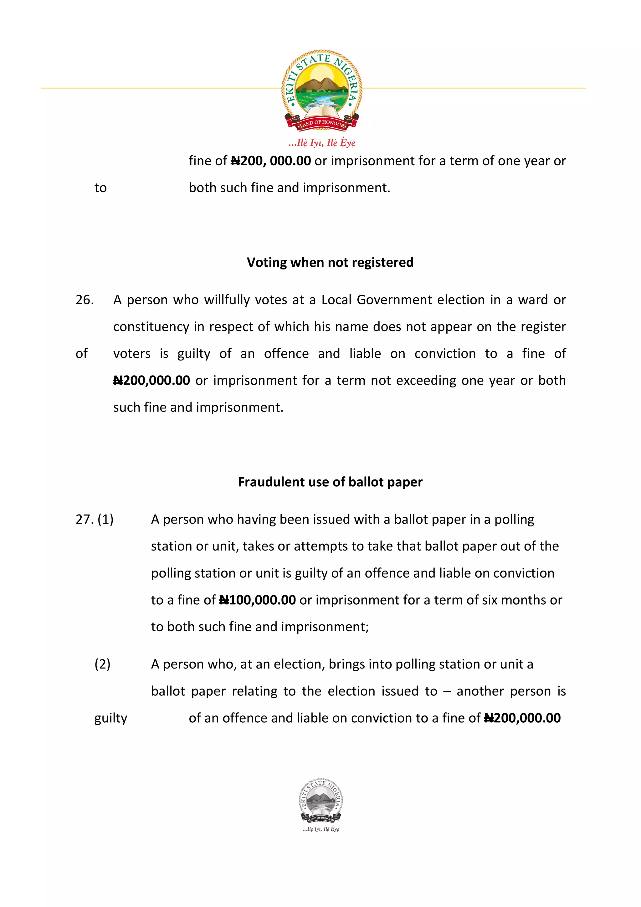 fine of N200, 000.00 or imprisonment for a term of one year or
      to                both such fine and imprisonment.




                                   Voting when not registered

26.         A person who willfully votes at a Local Government election in a ward or
            constituency in respect of which his name does not appear on the register
of          voters is guilty of an offence and liable on conviction to a fine of
            N200,000.00 or imprisonment for a term not exceeding one year or both
            such fine and imprisonment.




                                 Fraudulent use of ballot paper

27. (1)           A person who having been issued with a ballot paper in a polling
                  station or unit, takes or attempts to take that ballot paper out of the
                  polling station or unit is guilty of an offence and liable on conviction
                  to a fine of N100,000.00 or imprisonment for a term of six months or
                  to both such fine and imprisonment;

      (2)         A person who, at an election, brings into polling station or unit a
                  ballot paper relating to the election issued to – another person is
      guilty            of an offence and liable on conviction to a fine of N200,000.00
 