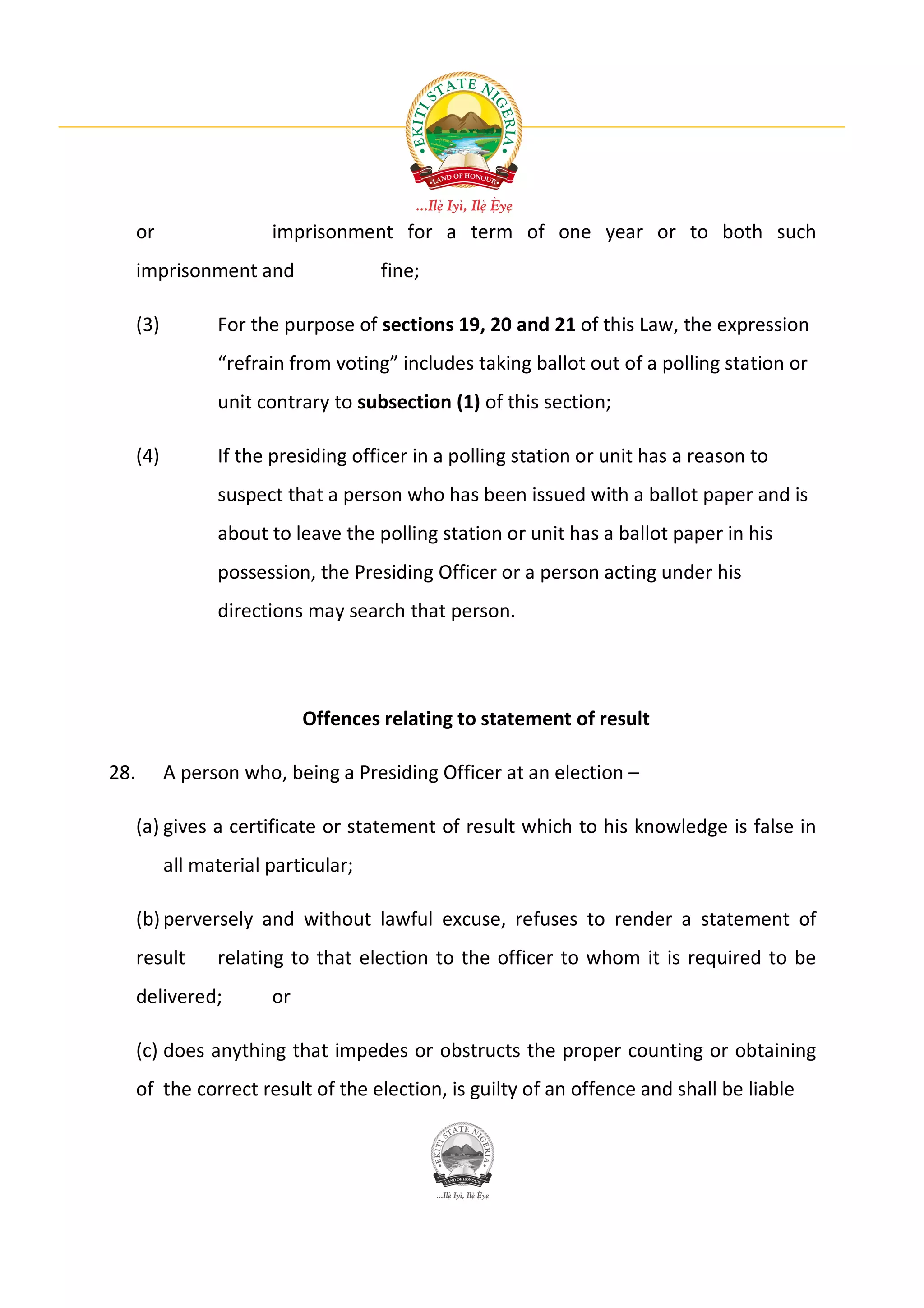 or                 imprisonment for a term of one year or to both such
      imprisonment and                 fine;

      (3)         For the purpose of sections 19, 20 and 21 of this Law, the expression
                  “refrain from voting” includes taking ballot out of a polling station or
                  unit contrary to subsection (1) of this section;

      (4)         If the presiding officer in a polling station or unit has a reason to
                  suspect that a person who has been issued with a ballot paper and is
                  about to leave the polling station or unit has a ballot paper in his
                  possession, the Presiding Officer or a person acting under his
                  directions may search that person.




                              Offences relating to statement of result

28.         A person who, being a Presiding Officer at an election –

      (a) gives a certificate or statement of result which to his knowledge is false in
            all material particular;

      (b) perversely and without lawful excuse, refuses to render a statement of
      result      relating to that election to the officer to whom it is required to be
      delivered;         or

      (c) does anything that impedes or obstructs the proper counting or obtaining
      of the correct result of the election, is guilty of an offence and shall be liable
 