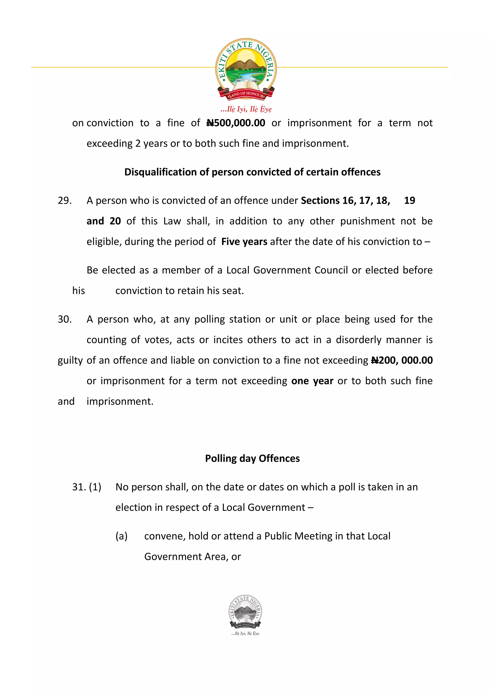on conviction to a fine of N500,000.00 or imprisonment for a term not
            exceeding 2 years or to both such fine and imprisonment.

                    Disqualification of person convicted of certain offences

29.         A person who is convicted of an offence under Sections 16, 17, 18,      19
            and 20 of this Law shall, in addition to any other punishment not be
            eligible, during the period of Five years after the date of his conviction to –

            Be elected as a member of a Local Government Council or elected before
      his         conviction to retain his seat.

30.         A person who, at any polling station or unit or place being used for the
            counting of votes, acts or incites others to act in a disorderly manner is
guilty of an offence and liable on conviction to a fine not exceeding N200, 000.00
            or imprisonment for a term not exceeding one year or to both such fine
and         imprisonment.




                                       Polling day Offences

      31. (1)     No person shall, on the date or dates on which a poll is taken in an
                  election in respect of a Local Government –

                  (a)    convene, hold or attend a Public Meeting in that Local
                         Government Area, or
 