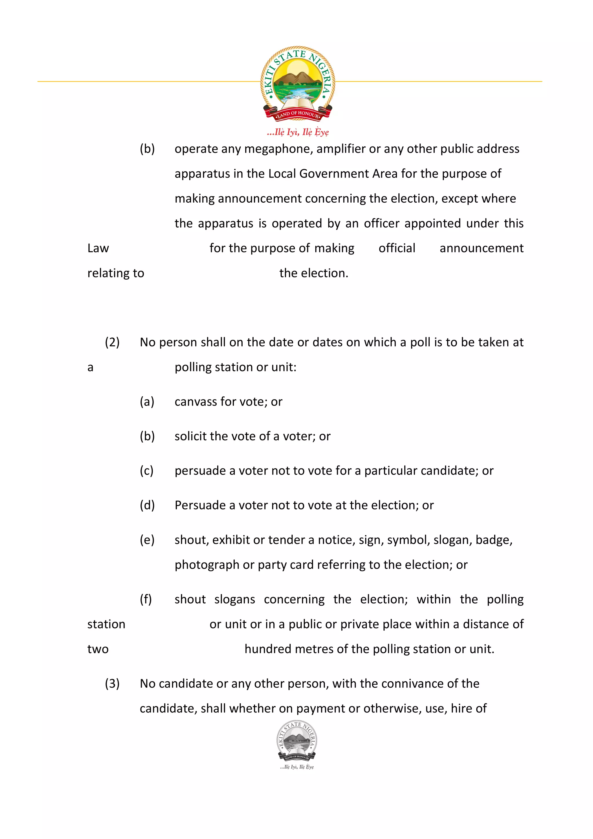 (b)   operate any megaphone, amplifier or any other public address
                apparatus in the Local Government Area for the purpose of
                making announcement concerning the election, except where
                the apparatus is operated by an officer appointed under this
Law                   for the purpose of making       official     announcement
relating to                         the election.




    (2)   No person shall on the date or dates on which a poll is to be taken at
a               polling station or unit:

          (a)   canvass for vote; or

          (b)   solicit the vote of a voter; or

          (c)   persuade a voter not to vote for a particular candidate; or

          (d)   Persuade a voter not to vote at the election; or

          (e)   shout, exhibit or tender a notice, sign, symbol, slogan, badge,
                photograph or party card referring to the election; or

          (f)   shout slogans concerning the election; within the polling
station               or unit or in a public or private place within a distance of
two                          hundred metres of the polling station or unit.

    (3)   No candidate or any other person, with the connivance of the
          candidate, shall whether on payment or otherwise, use, hire of
 