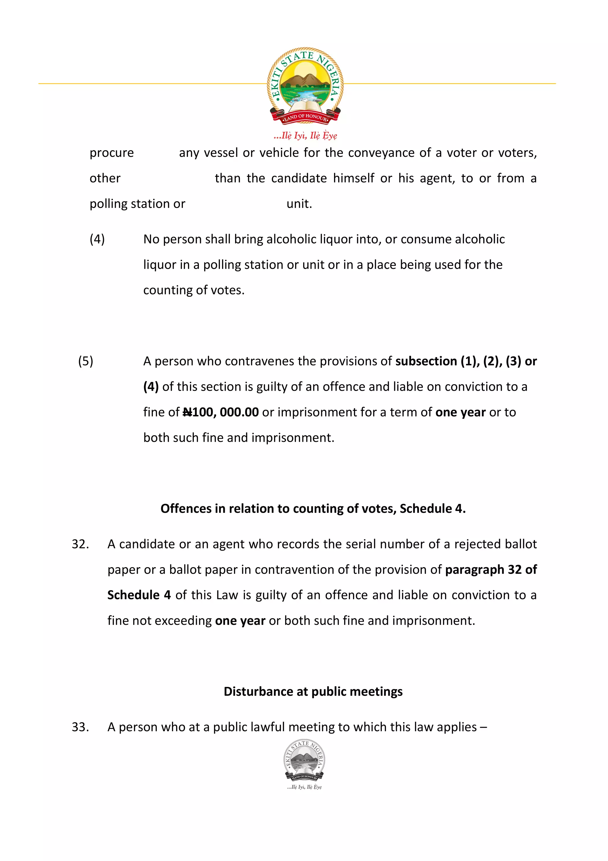 procure           any vessel or vehicle for the conveyance of a voter or voters,
      other                    than the candidate himself or his agent, to or from a
      polling station or                     unit.

      (4)         No person shall bring alcoholic liquor into, or consume alcoholic
                  liquor in a polling station or unit or in a place being used for the
                  counting of votes.




 (5)              A person who contravenes the provisions of subsection (1), (2), (3) or
                  (4) of this section is guilty of an offence and liable on conviction to a
                  fine of N100, 000.00 or imprisonment for a term of one year or to
                  both such fine and imprisonment.




                     Offences in relation to counting of votes, Schedule 4.

32.         A candidate or an agent who records the serial number of a rejected ballot
            paper or a ballot paper in contravention of the provision of paragraph 32 of
            Schedule 4 of this Law is guilty of an offence and liable on conviction to a
            fine not exceeding one year or both such fine and imprisonment.




                                 Disturbance at public meetings

33.         A person who at a public lawful meeting to which this law applies –
 