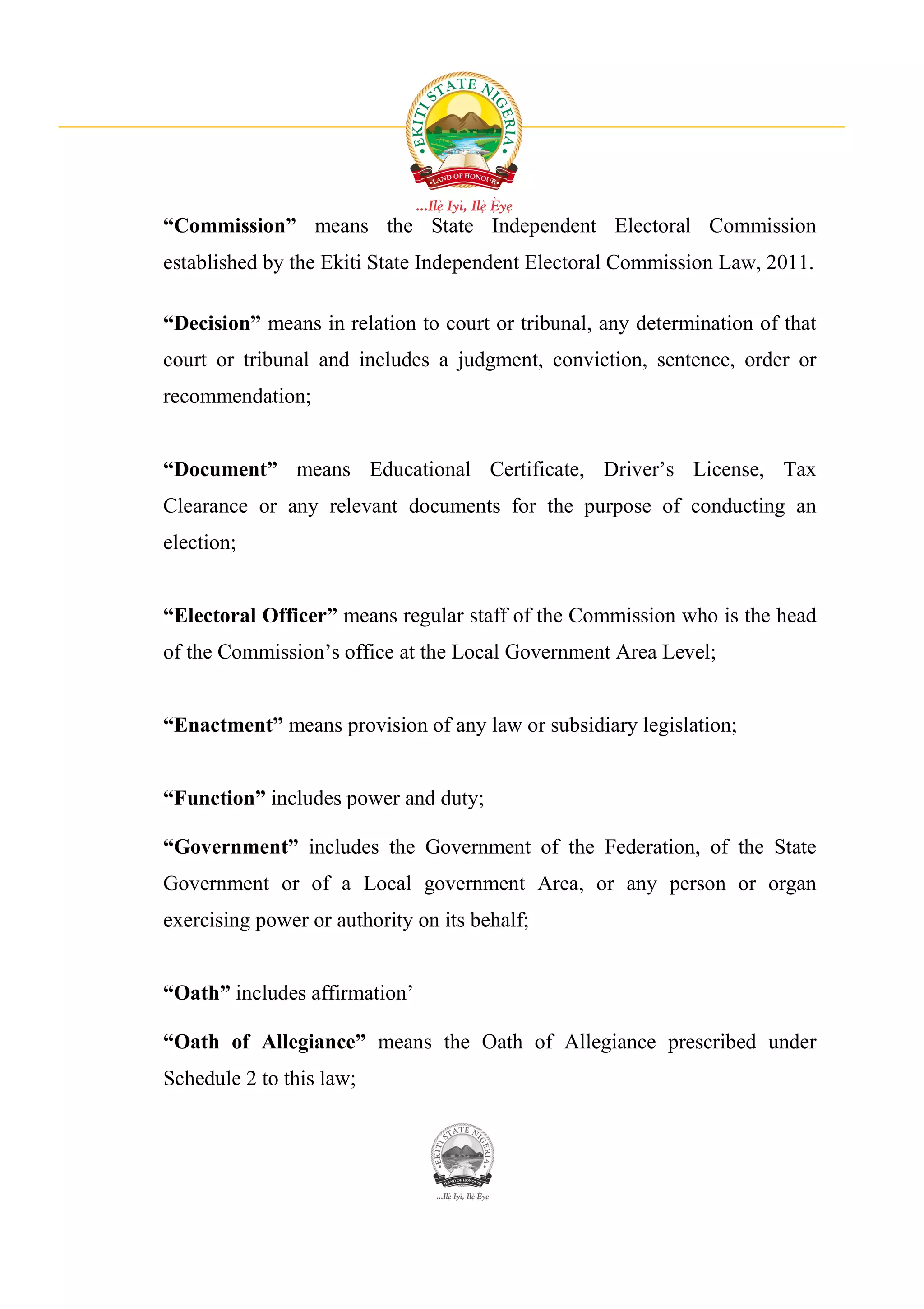 “Commission” means the State Independent Electoral Commission
established by the Ekiti State Independent Electoral Commission Law, 2011.

“Decision” means in relation to court or tribunal, any determination of that
court or tribunal and includes a judgment, conviction, sentence, order or
recommendation;


“Document” means Educational Certificate, Driver’s License, Tax
Clearance or any relevant documents for the purpose of conducting an
election;


“Electoral Officer” means regular staff of the Commission who is the head
of the Commission’s office at the Local Government Area Level;


“Enactment” means provision of any law or subsidiary legislation;


“Function” includes power and duty;

“Government” includes the Government of the Federation, of the State
Government or of a Local government Area, or any person or organ
exercising power or authority on its behalf;


“Oath” includes affirmation’

“Oath of Allegiance” means the Oath of Allegiance prescribed under
Schedule 2 to this law;
 