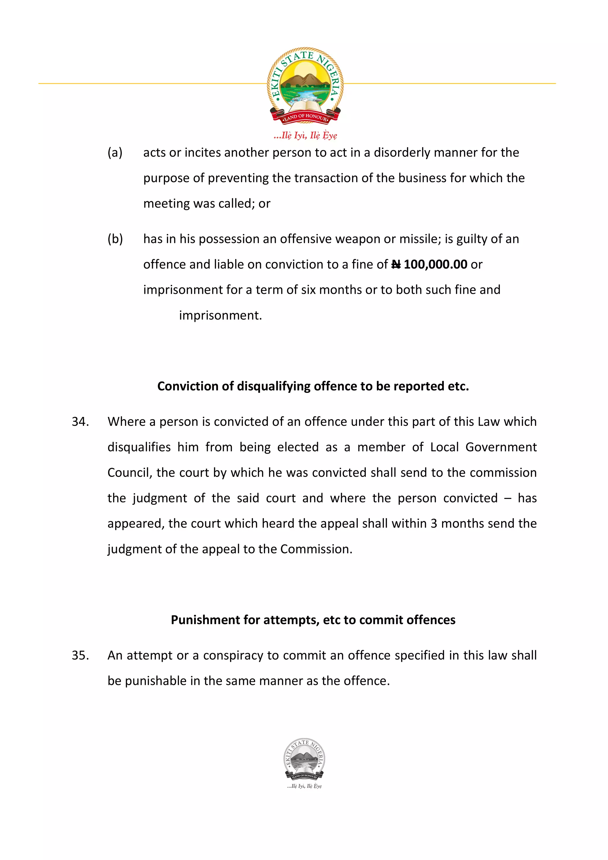 (a)   acts or incites another person to act in a disorderly manner for the
            purpose of preventing the transaction of the business for which the
            meeting was called; or

      (b)   has in his possession an offensive weapon or missile; is guilty of an
            offence and liable on conviction to a fine of N 100,000.00 or
            imprisonment for a term of six months or to both such fine and
                  imprisonment.




              Conviction of disqualifying offence to be reported etc.

34.   Where a person is convicted of an offence under this part of this Law which
      disqualifies him from being elected as a member of Local Government
      Council, the court by which he was convicted shall send to the commission
      the judgment of the said court and where the person convicted – has
      appeared, the court which heard the appeal shall within 3 months send the
      judgment of the appeal to the Commission.




                 Punishment for attempts, etc to commit offences

35.   An attempt or a conspiracy to commit an offence specified in this law shall
      be punishable in the same manner as the offence.
 