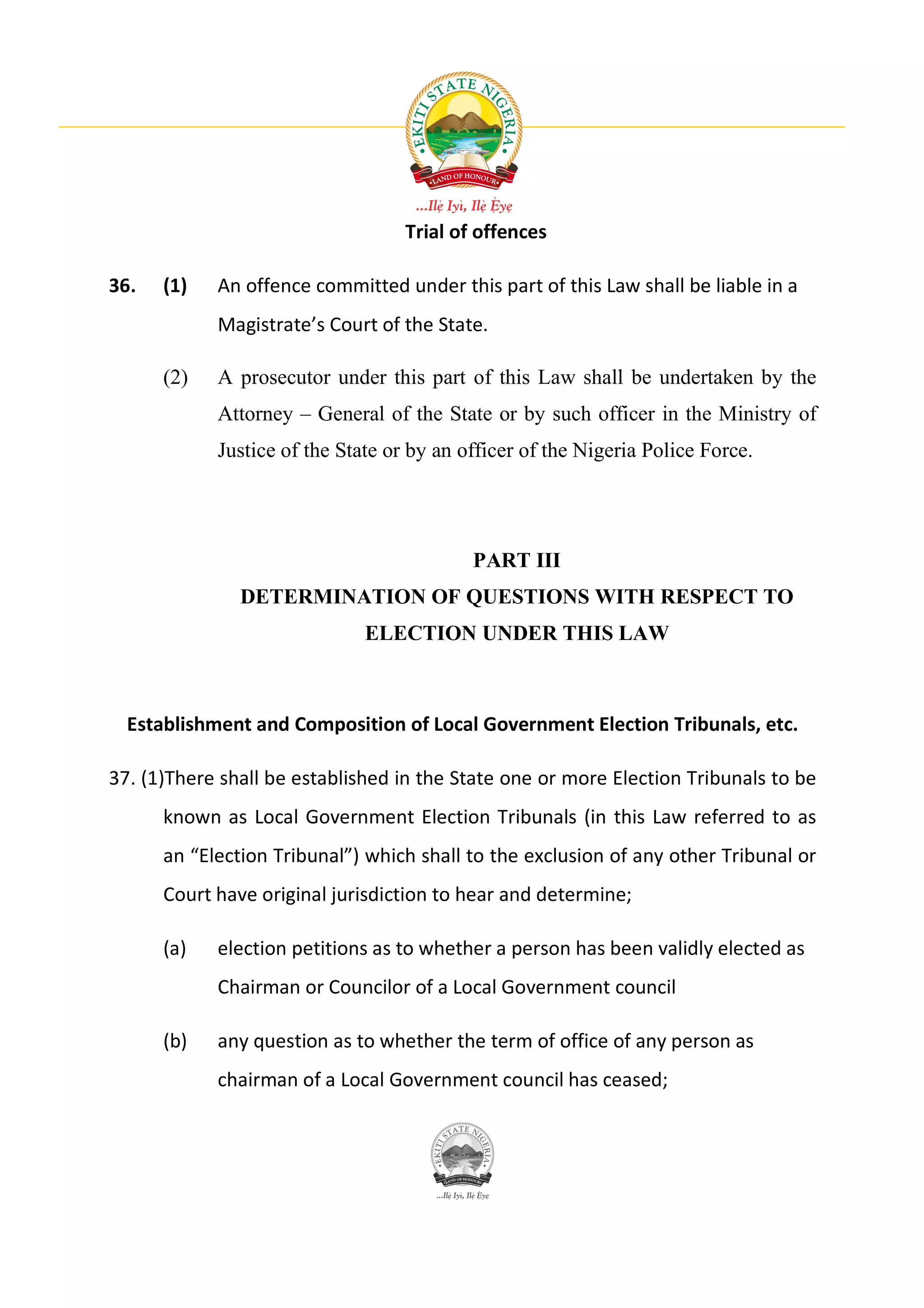 Trial of offences

36.   (1)   An offence committed under this part of this Law shall be liable in a
            Magistrate’s Court of the State.

      (2)   A prosecutor under this part of this Law shall be undertaken by the
            Attorney – General of the State or by such officer in the Ministry of
            Justice of the State or by an officer of the Nigeria Police Force.




                                           PART III
               DETERMINATION OF QUESTIONS WITH RESPECT TO
                              ELECTION UNDER THIS LAW



  Establishment and Composition of Local Government Election Tribunals, etc.

37. (1)There shall be established in the State one or more Election Tribunals to be
      known as Local Government Election Tribunals (in this Law referred to as
      an “Election Tribunal”) which shall to the exclusion of any other Tribunal or
      Court have original jurisdiction to hear and determine;

      (a)   election petitions as to whether a person has been validly elected as
            Chairman or Councilor of a Local Government council

      (b)   any question as to whether the term of office of any person as
            chairman of a Local Government council has ceased;
 