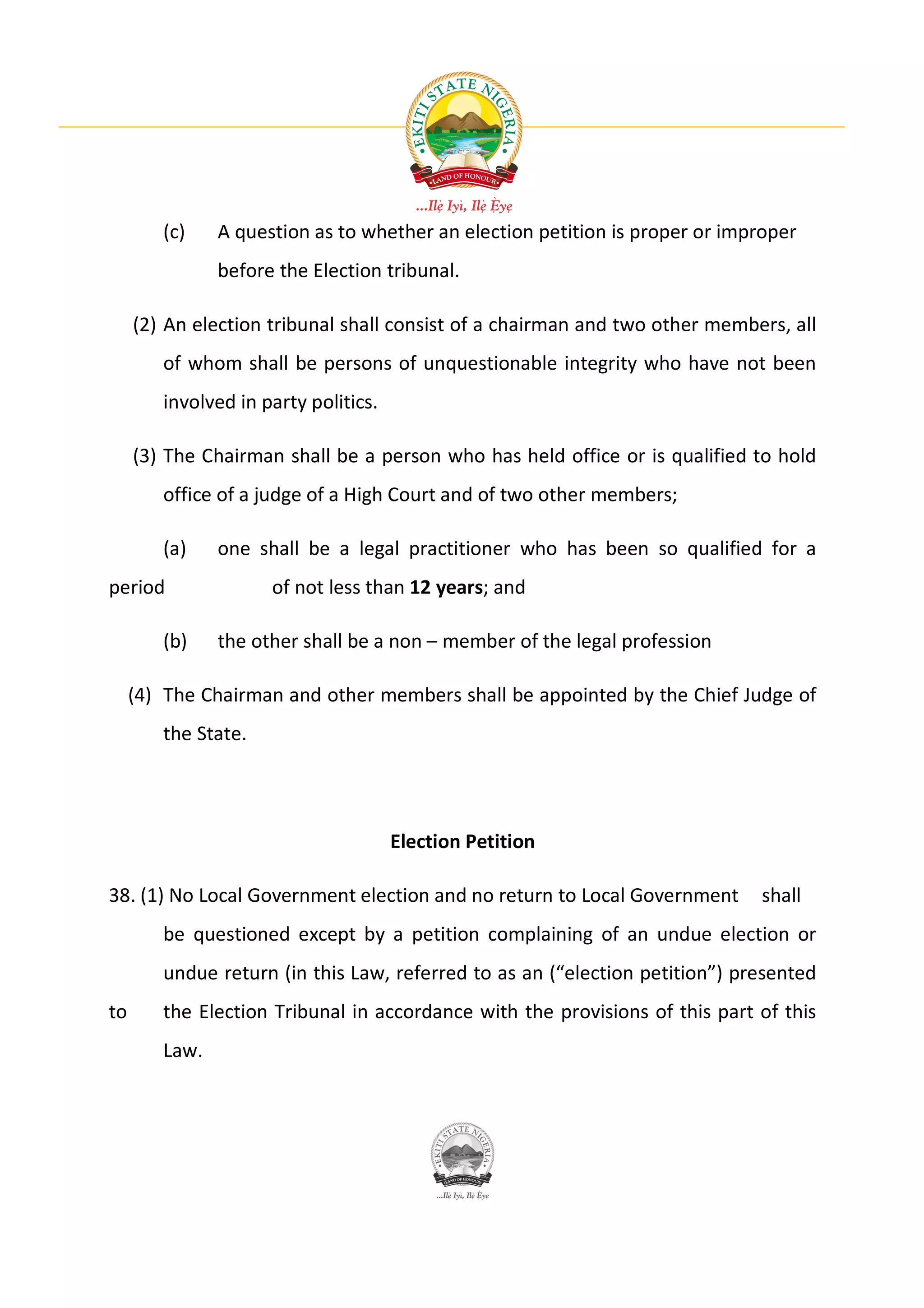 (c)    A question as to whether an election petition is proper or improper
               before the Election tribunal.

     (2) An election tribunal shall consist of a chairman and two other members, all
        of whom shall be persons of unquestionable integrity who have not been
        involved in party politics.

     (3) The Chairman shall be a person who has held office or is qualified to hold
        office of a judge of a High Court and of two other members;

        (a)    one shall be a legal practitioner who has been so qualified for a
period               of not less than 12 years; and

        (b)    the other shall be a non – member of the legal profession

     (4) The Chairman and other members shall be appointed by the Chief Judge of
        the State.




                                      Election Petition

38. (1) No Local Government election and no return to Local Government       shall
        be questioned except by a petition complaining of an undue election or
        undue return (in this Law, referred to as an (“election petition”) presented
to      the Election Tribunal in accordance with the provisions of this part of this
        Law.
 