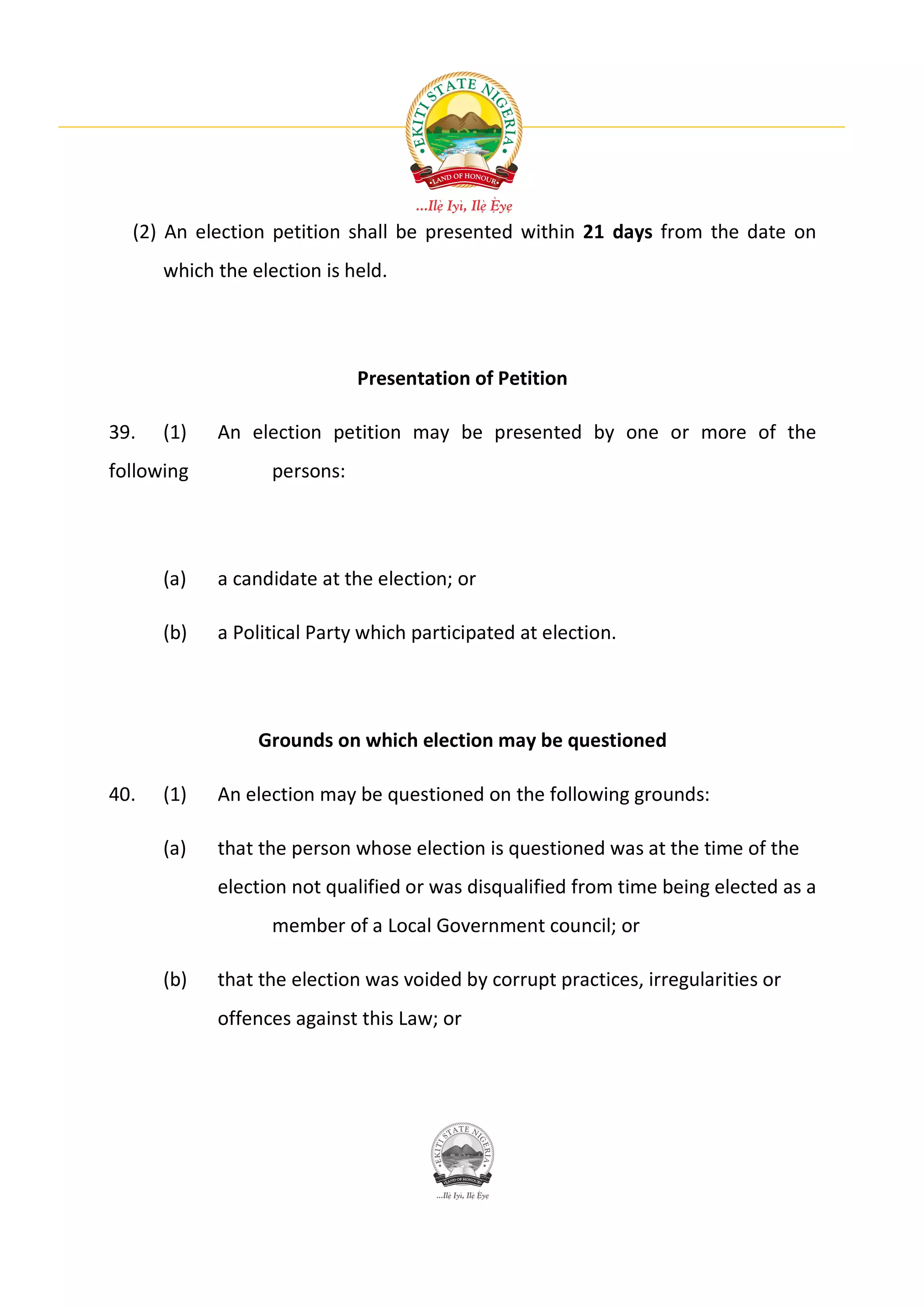 (2) An election petition shall be presented within 21 days from the date on
      which the election is held.




                              Presentation of Petition

39.   (1)   An election petition may be presented by one or more of the
following          persons:




      (a)   a candidate at the election; or

      (b)   a Political Party which participated at election.




                 Grounds on which election may be questioned

40.   (1)   An election may be questioned on the following grounds:

      (a)   that the person whose election is questioned was at the time of the
            election not qualified or was disqualified from time being elected as a
                   member of a Local Government council; or

      (b)   that the election was voided by corrupt practices, irregularities or
            offences against this Law; or
 