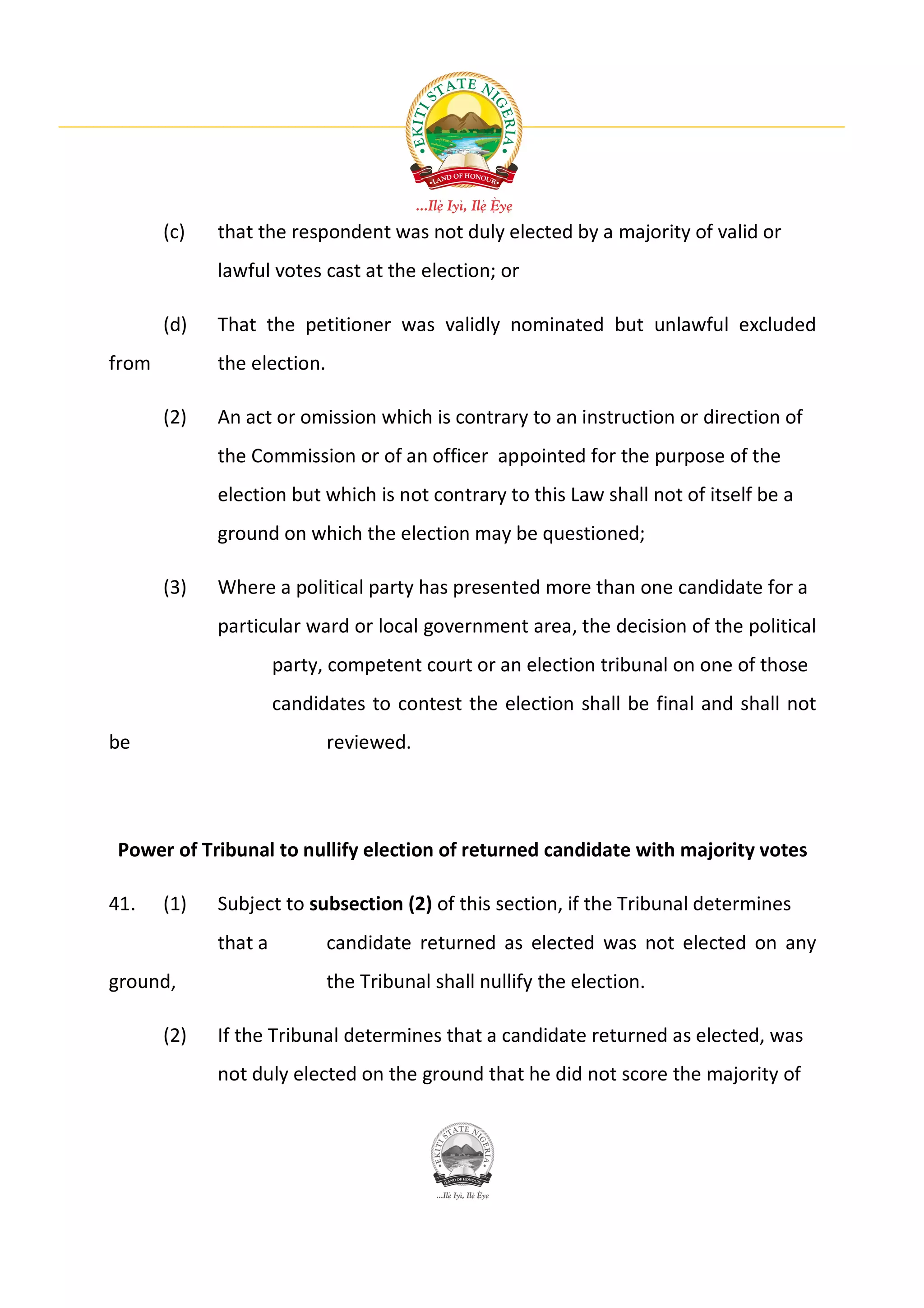 (c)   that the respondent was not duly elected by a majority of valid or
             lawful votes cast at the election; or

       (d)   That the petitioner was validly nominated but unlawful excluded
from         the election.

       (2)   An act or omission which is contrary to an instruction or direction of
             the Commission or of an officer appointed for the purpose of the
             election but which is not contrary to this Law shall not of itself be a
             ground on which the election may be questioned;

       (3)   Where a political party has presented more than one candidate for a
             particular ward or local government area, the decision of the political
                      party, competent court or an election tribunal on one of those
                      candidates to contest the election shall be final and shall not
be                           reviewed.




Power of Tribunal to nullify election of returned candidate with majority votes

41.    (1)   Subject to subsection (2) of this section, if the Tribunal determines
             that a          candidate returned as elected was not elected on any
ground,                      the Tribunal shall nullify the election.

       (2)   If the Tribunal determines that a candidate returned as elected, was
             not duly elected on the ground that he did not score the majority of
 