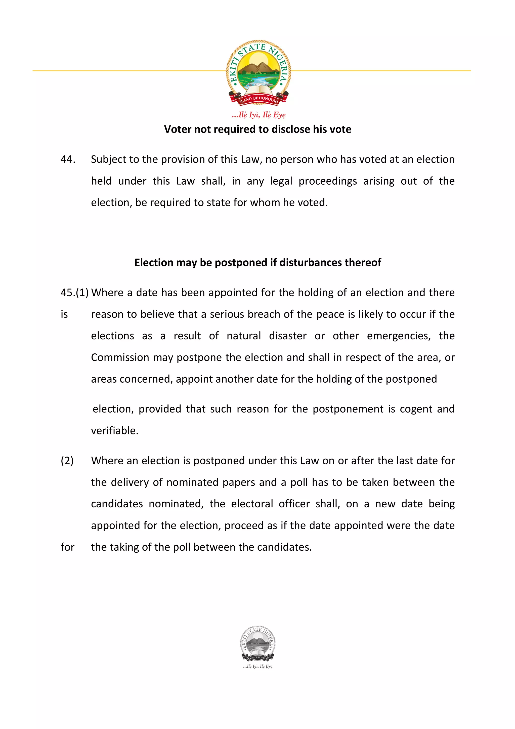 Voter not required to disclose his vote

44.   Subject to the provision of this Law, no person who has voted at an election
      held under this Law shall, in any legal proceedings arising out of the
      election, be required to state for whom he voted.




               Election may be postponed if disturbances thereof

45.(1) Where a date has been appointed for the holding of an election and there
is    reason to believe that a serious breach of the peace is likely to occur if the
      elections as a result of natural disaster or other emergencies, the
      Commission may postpone the election and shall in respect of the area, or
      areas concerned, appoint another date for the holding of the postponed

      election, provided that such reason for the postponement is cogent and
      verifiable.

(2)   Where an election is postponed under this Law on or after the last date for
      the delivery of nominated papers and a poll has to be taken between the
      candidates nominated, the electoral officer shall, on a new date being
      appointed for the election, proceed as if the date appointed were the date
for   the taking of the poll between the candidates.
 