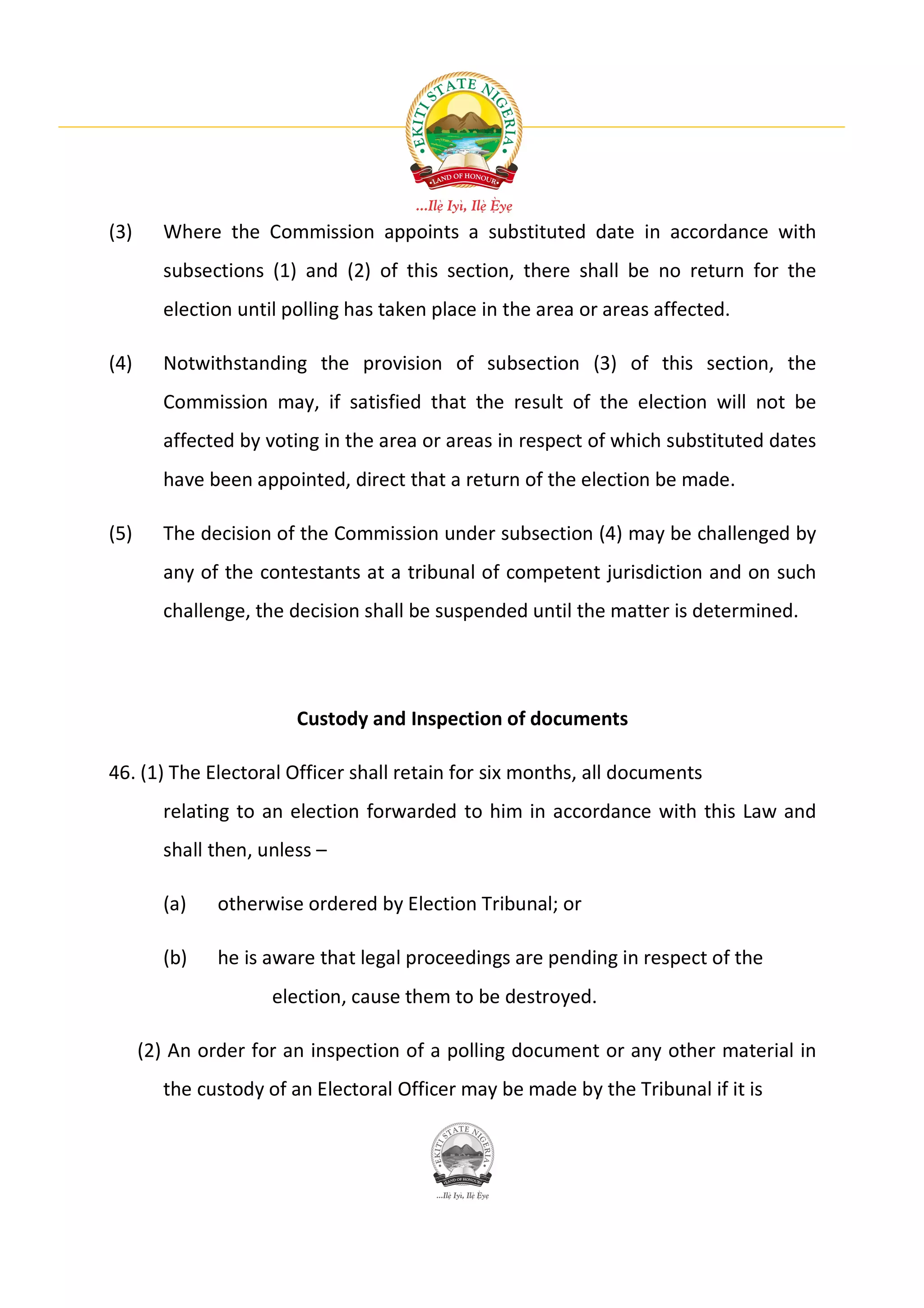 (3)     Where the Commission appoints a substituted date in accordance with
        subsections (1) and (2) of this section, there shall be no return for the
        election until polling has taken place in the area or areas affected.

(4)     Notwithstanding the provision of subsection (3) of this section, the
        Commission may, if satisfied that the result of the election will not be
        affected by voting in the area or areas in respect of which substituted dates
        have been appointed, direct that a return of the election be made.

(5)     The decision of the Commission under subsection (4) may be challenged by
        any of the contestants at a tribunal of competent jurisdiction and on such
        challenge, the decision shall be suspended until the matter is determined.




                        Custody and Inspection of documents

46. (1) The Electoral Officer shall retain for six months, all documents
        relating to an election forwarded to him in accordance with this Law and
        shall then, unless –

        (a)    otherwise ordered by Election Tribunal; or

        (b)    he is aware that legal proceedings are pending in respect of the
                     election, cause them to be destroyed.

      (2) An order for an inspection of a polling document or any other material in
        the custody of an Electoral Officer may be made by the Tribunal if it is
 