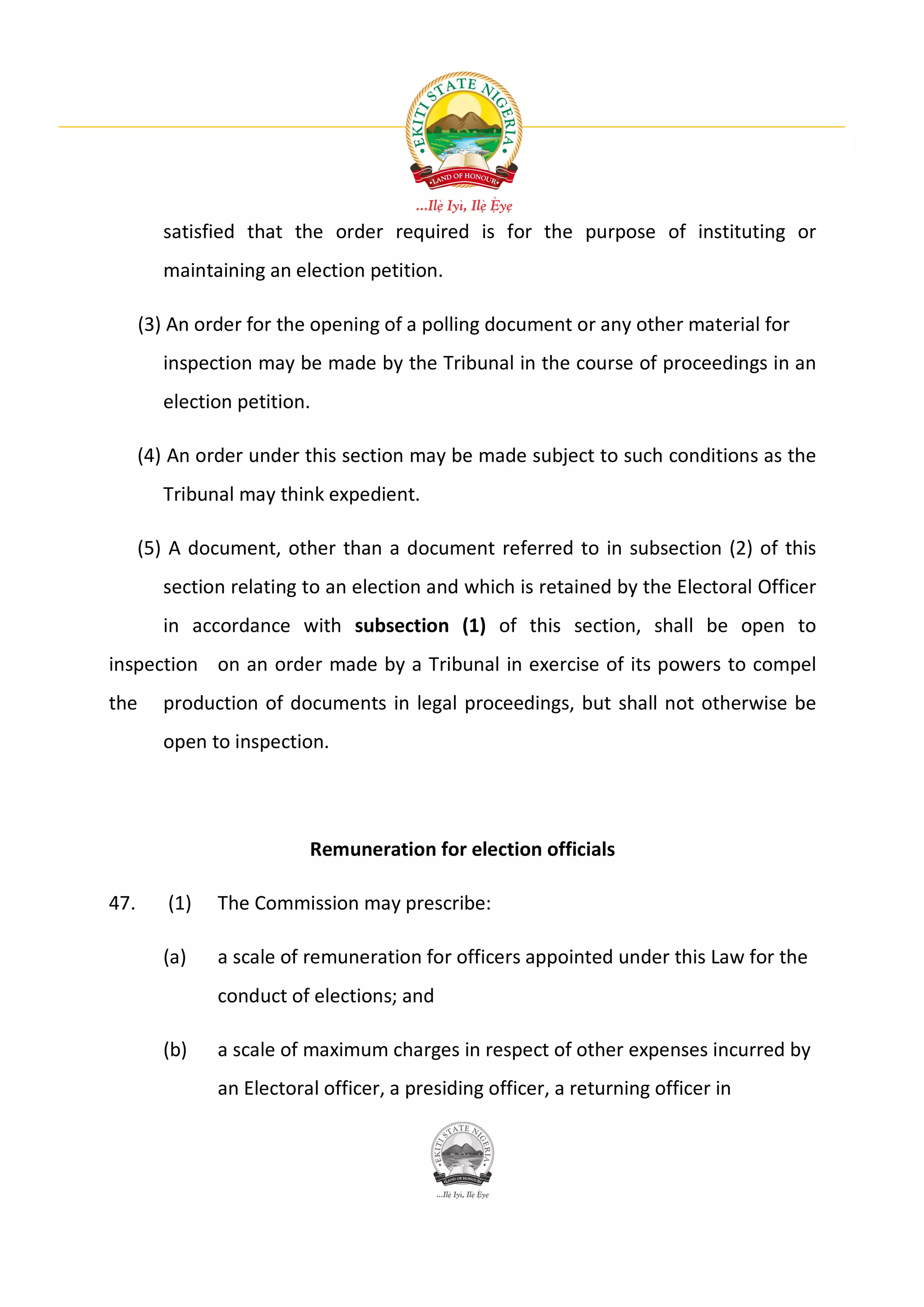 satisfied that the order required is for the purpose of instituting or
        maintaining an election petition.

      (3) An order for the opening of a polling document or any other material for
        inspection may be made by the Tribunal in the course of proceedings in an
        election petition.

      (4) An order under this section may be made subject to such conditions as the
        Tribunal may think expedient.

      (5) A document, other than a document referred to in subsection (2) of this
        section relating to an election and which is retained by the Electoral Officer
        in accordance with subsection (1) of this section, shall be open to
inspection on an order made by a Tribunal in exercise of its powers to compel
the     production of documents in legal proceedings, but shall not otherwise be
        open to inspection.




                          Remuneration for election officials

47.      (1)   The Commission may prescribe:

        (a)    a scale of remuneration for officers appointed under this Law for the
               conduct of elections; and

        (b)    a scale of maximum charges in respect of other expenses incurred by
               an Electoral officer, a presiding officer, a returning officer in
 