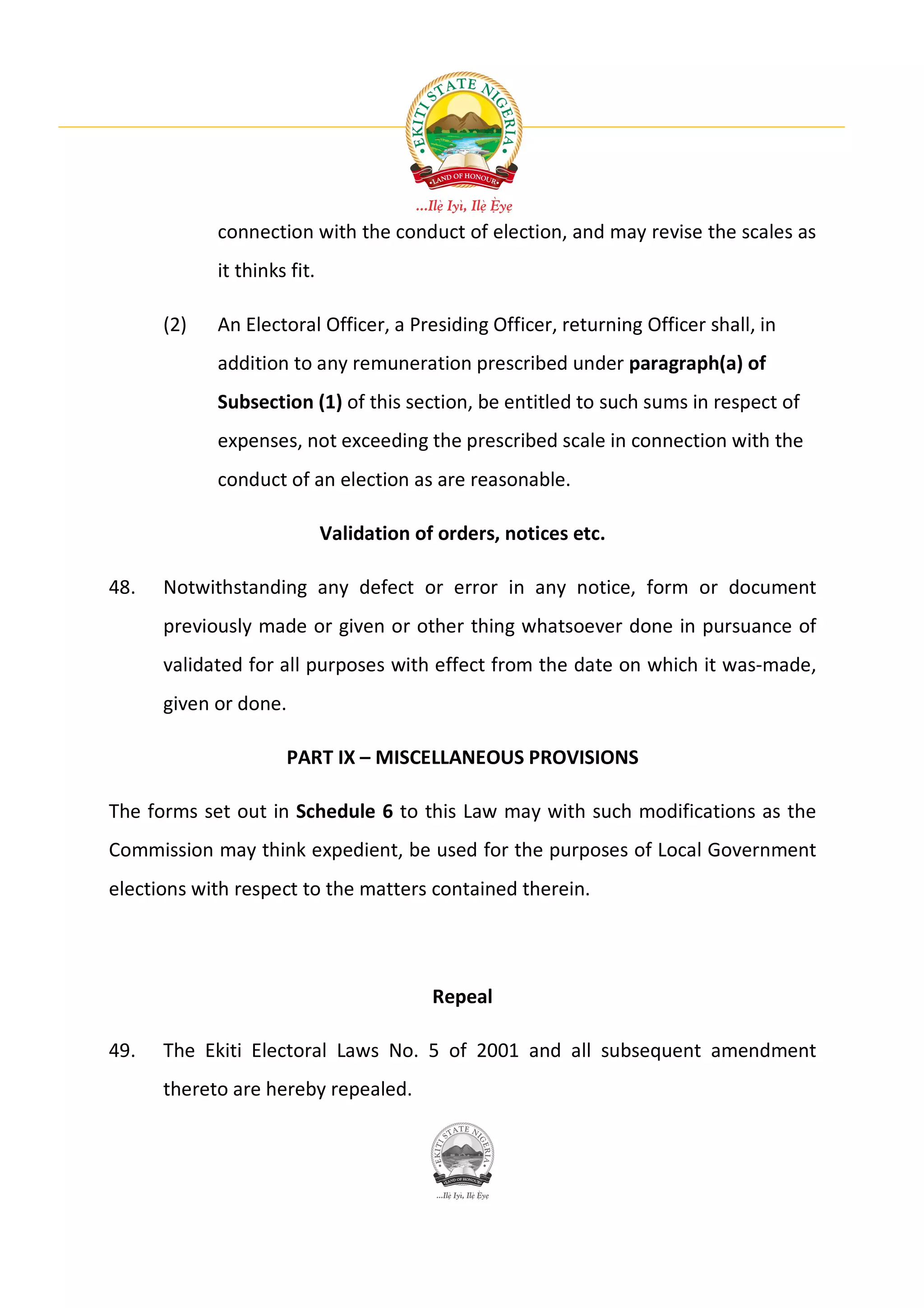 connection with the conduct of election, and may revise the scales as
            it thinks fit.

      (2)   An Electoral Officer, a Presiding Officer, returning Officer shall, in
            addition to any remuneration prescribed under paragraph(a) of
            Subsection (1) of this section, be entitled to such sums in respect of
            expenses, not exceeding the prescribed scale in connection with the
            conduct of an election as are reasonable.

                             Validation of orders, notices etc.

48.   Notwithstanding any defect or error in any notice, form or document
      previously made or given or other thing whatsoever done in pursuance of
      validated for all purposes with effect from the date on which it was-made,
      given or done.

                     PART IX – MISCELLANEOUS PROVISIONS

The forms set out in Schedule 6 to this Law may with such modifications as the
Commission may think expedient, be used for the purposes of Local Government
elections with respect to the matters contained therein.




                                          Repeal

49.   The Ekiti Electoral Laws No. 5 of 2001 and all subsequent amendment
      thereto are hereby repealed.
 