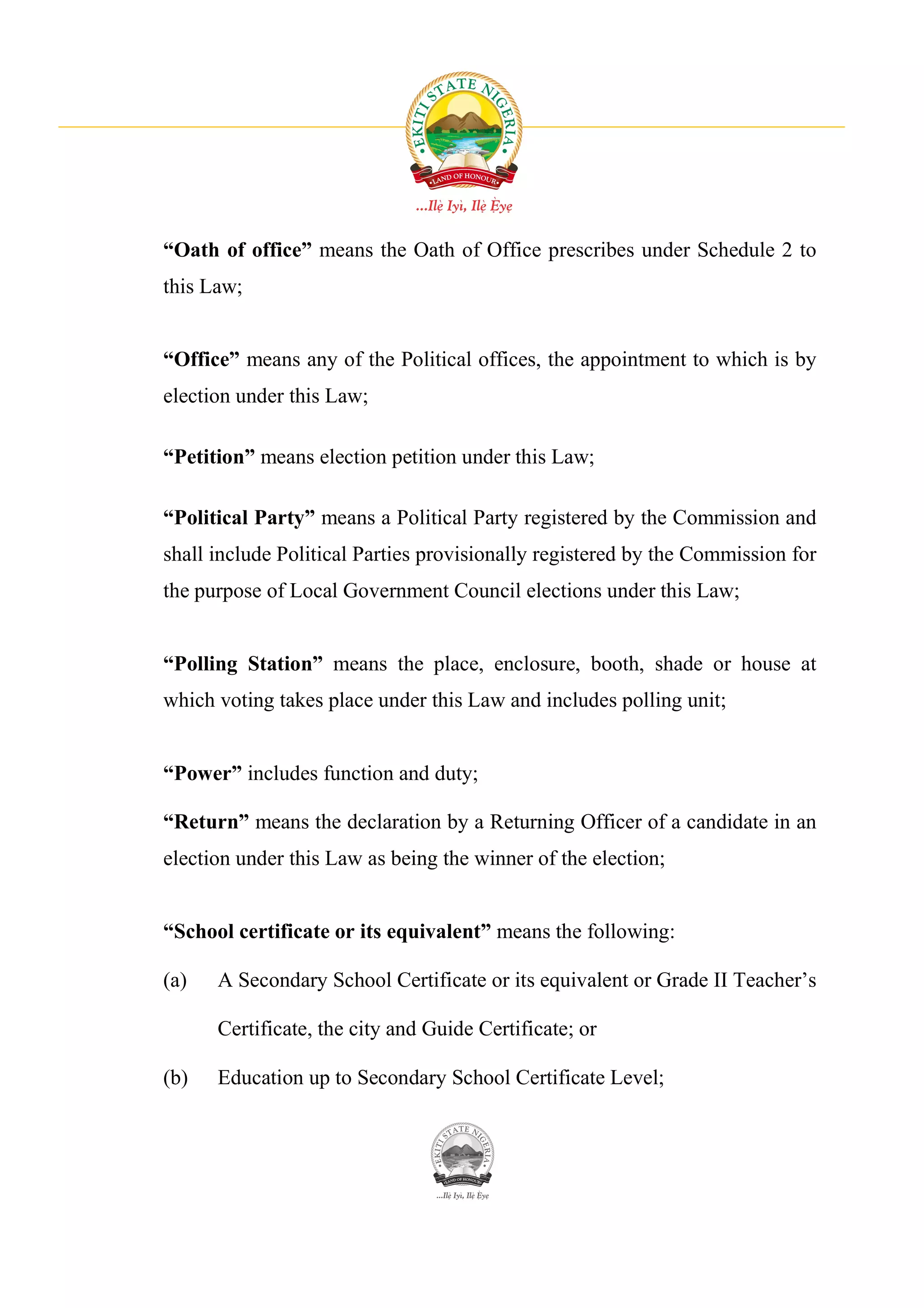 “Oath of office” means the Oath of Office prescribes under Schedule 2 to
this Law;


“Office” means any of the Political offices, the appointment to which is by
election under this Law;

“Petition” means election petition under this Law;

“Political Party” means a Political Party registered by the Commission and
shall include Political Parties provisionally registered by the Commission for
the purpose of Local Government Council elections under this Law;


“Polling Station” means the place, enclosure, booth, shade or house at
which voting takes place under this Law and includes polling unit;


“Power” includes function and duty;

“Return” means the declaration by a Returning Officer of a candidate in an
election under this Law as being the winner of the election;


“School certificate or its equivalent” means the following:

(a)   A Secondary School Certificate or its equivalent or Grade II Teacher’s

      Certificate, the city and Guide Certificate; or

(b)   Education up to Secondary School Certificate Level;
 