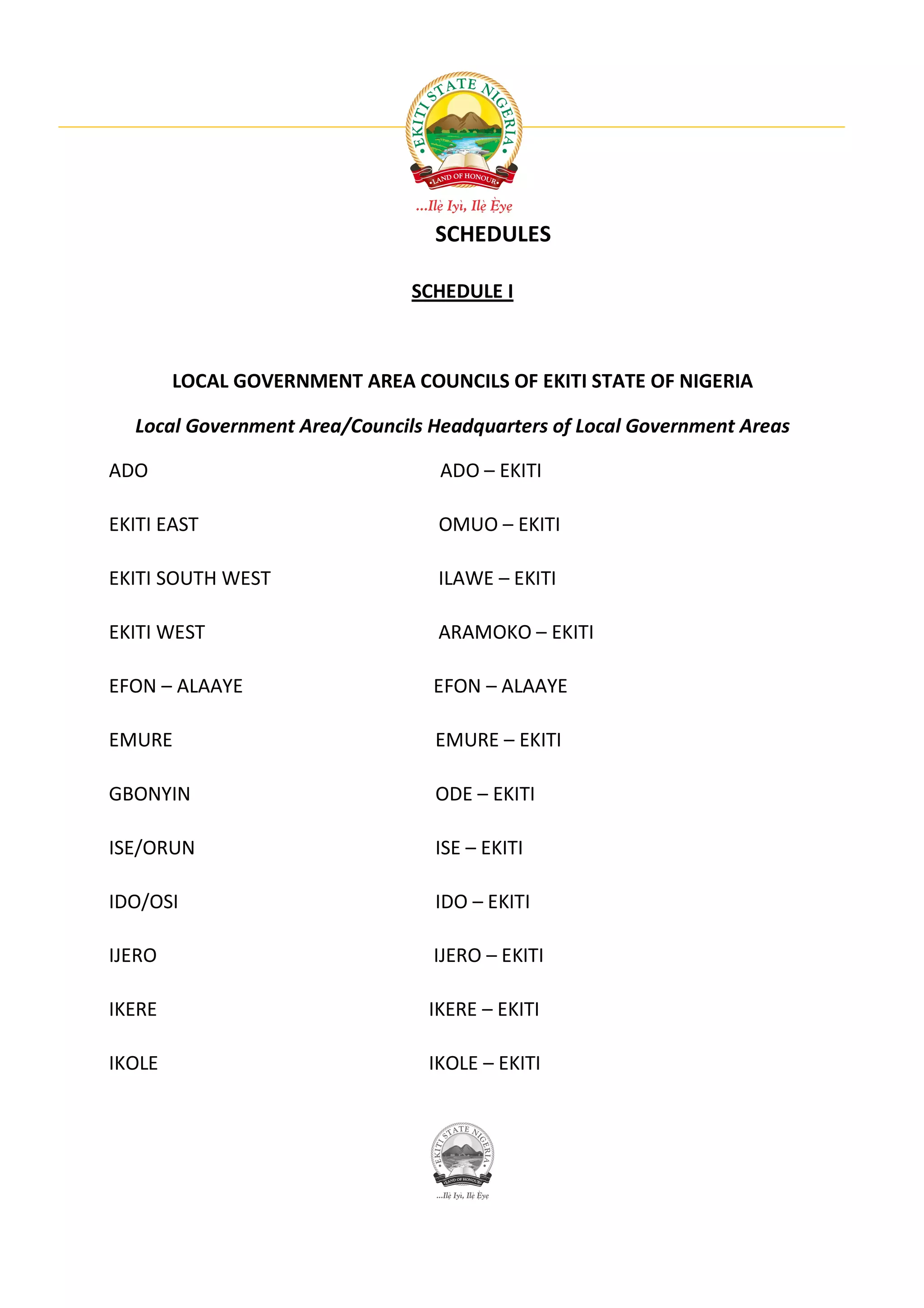 SCHEDULES

                               SCHEDULE I



        LOCAL GOVERNMENT AREA COUNCILS OF EKITI STATE OF NIGERIA

  Local Government Area/Councils Headquarters of Local Government Areas

ADO                               ADO – EKITI

EKITI EAST                       OMUO – EKITI

EKITI SOUTH WEST                 ILAWE – EKITI

EKITI WEST                       ARAMOKO – EKITI

EFON – ALAAYE                    EFON – ALAAYE

EMURE                            EMURE – EKITI

GBONYIN                          ODE – EKITI

ISE/ORUN                         ISE – EKITI

IDO/OSI                          IDO – EKITI

IJERO                            IJERO – EKITI

IKERE                           IKERE – EKITI

IKOLE                           IKOLE – EKITI
 