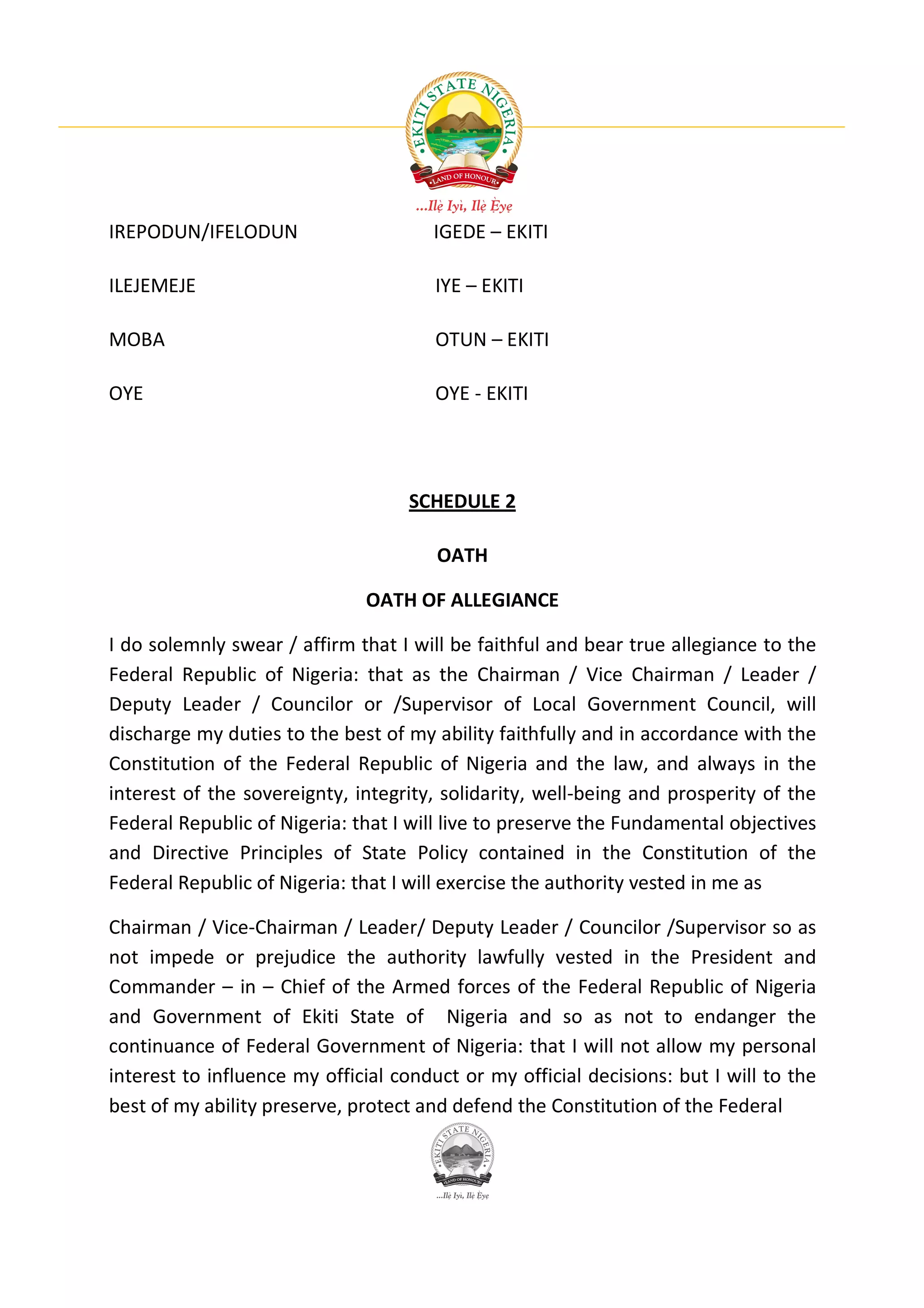 IREPODUN/IFELODUN                      IGEDE – EKITI

ILEJEMEJE                              IYE – EKITI

MOBA                                   OTUN – EKITI

OYE                                    OYE - EKITI




                                    SCHEDULE 2

                                       OATH

                              OATH OF ALLEGIANCE

I do solemnly swear / affirm that I will be faithful and bear true allegiance to the
Federal Republic of Nigeria: that as the Chairman / Vice Chairman / Leader /
Deputy Leader / Councilor or /Supervisor of Local Government Council, will
discharge my duties to the best of my ability faithfully and in accordance with the
Constitution of the Federal Republic of Nigeria and the law, and always in the
interest of the sovereignty, integrity, solidarity, well-being and prosperity of the
Federal Republic of Nigeria: that I will live to preserve the Fundamental objectives
and Directive Principles of State Policy contained in the Constitution of the
Federal Republic of Nigeria: that I will exercise the authority vested in me as

Chairman / Vice-Chairman / Leader/ Deputy Leader / Councilor /Supervisor so as
not impede or prejudice the authority lawfully vested in the President and
Commander – in – Chief of the Armed forces of the Federal Republic of Nigeria
and Government of Ekiti State of Nigeria and so as not to endanger the
continuance of Federal Government of Nigeria: that I will not allow my personal
interest to influence my official conduct or my official decisions: but I will to the
best of my ability preserve, protect and defend the Constitution of the Federal
 