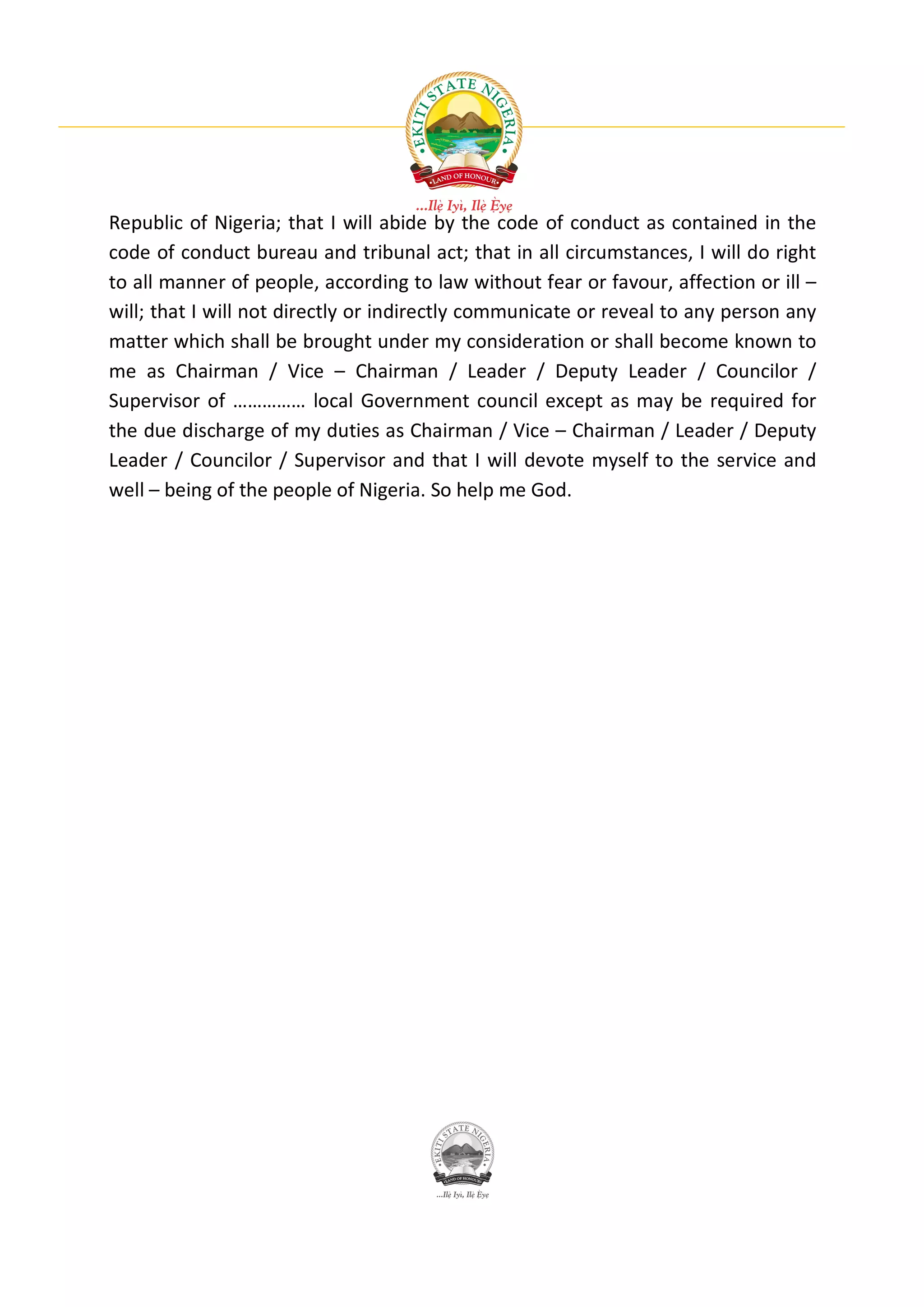 Republic of Nigeria; that I will abide by the code of conduct as contained in the
code of conduct bureau and tribunal act; that in all circumstances, I will do right
to all manner of people, according to law without fear or favour, affection or ill –
will; that I will not directly or indirectly communicate or reveal to any person any
matter which shall be brought under my consideration or shall become known to
me as Chairman / Vice – Chairman / Leader / Deputy Leader / Councilor /
Supervisor of …………… local Government council except as may be required for
the due discharge of my duties as Chairman / Vice – Chairman / Leader / Deputy
Leader / Councilor / Supervisor and that I will devote myself to the service and
well – being of the people of Nigeria. So help me God.
 