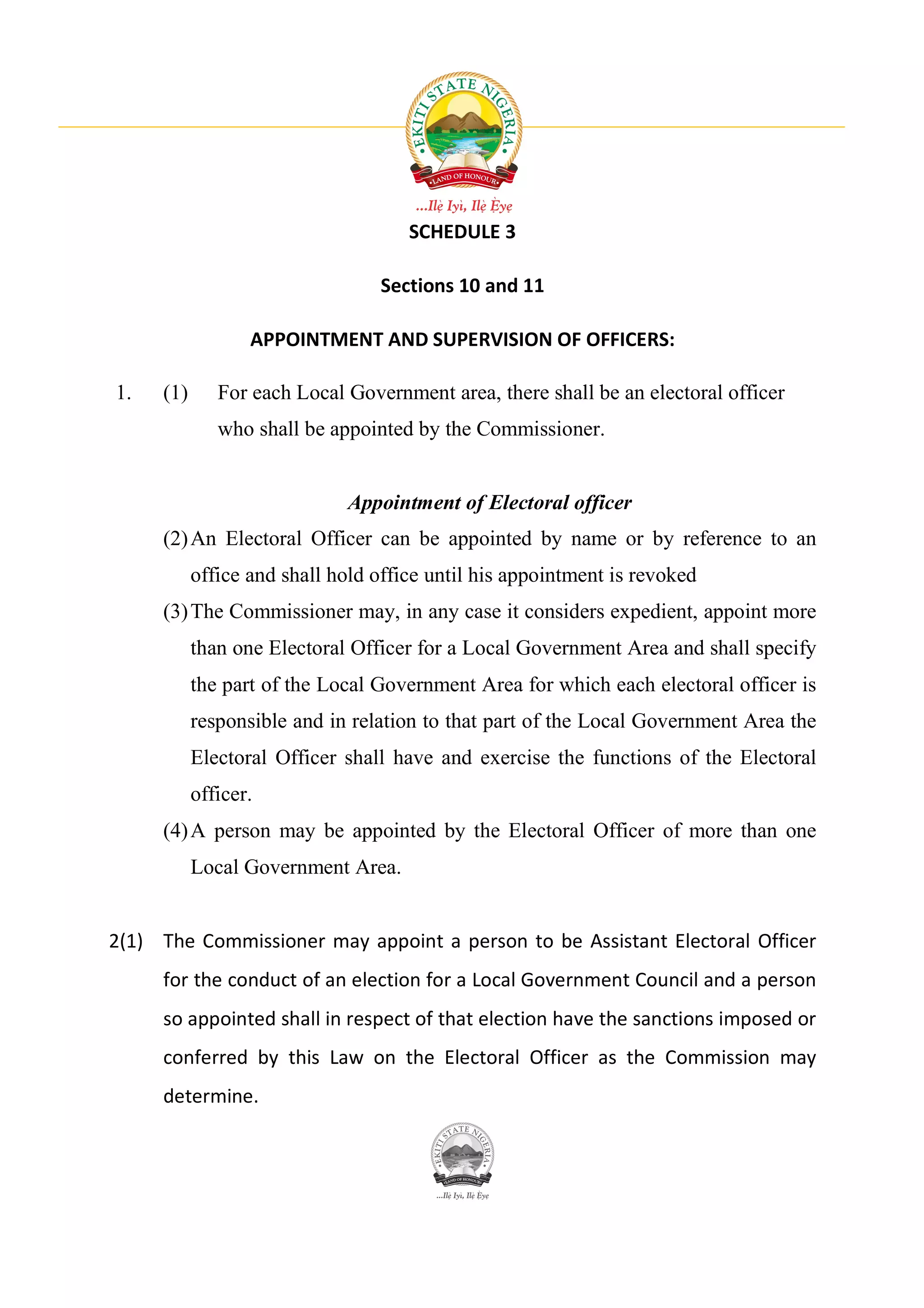 SCHEDULE 3

                                 Sections 10 and 11

                  APPOINTMENT AND SUPERVISION OF OFFICERS:

1.   (1)      For each Local Government area, there shall be an electoral officer
              who shall be appointed by the Commissioner.


                             Appointment of Electoral officer
     (2) An Electoral Officer can be appointed by name or by reference to an
           office and shall hold office until his appointment is revoked
     (3) The Commissioner may, in any case it considers expedient, appoint more
           than one Electoral Officer for a Local Government Area and shall specify
           the part of the Local Government Area for which each electoral officer is
           responsible and in relation to that part of the Local Government Area the
           Electoral Officer shall have and exercise the functions of the Electoral
           officer.
     (4) A person may be appointed by the Electoral Officer of more than one
           Local Government Area.


2(1) The Commissioner may appoint a person to be Assistant Electoral Officer
     for the conduct of an election for a Local Government Council and a person
     so appointed shall in respect of that election have the sanctions imposed or
     conferred by this Law on the Electoral Officer as the Commission may
     determine.
 