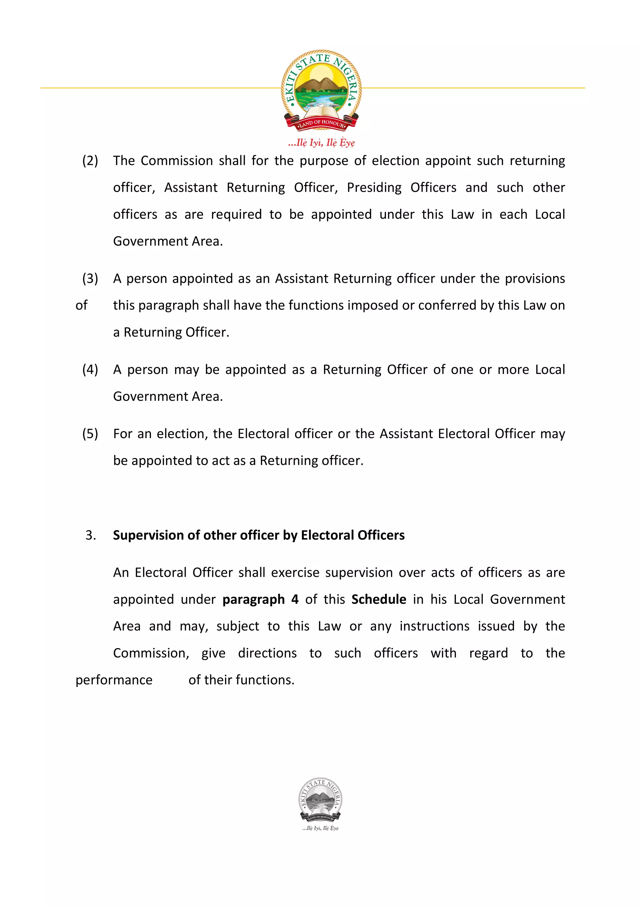 (2) The Commission shall for the purpose of election appoint such returning
      officer, Assistant Returning Officer, Presiding Officers and such other
      officers as are required to be appointed under this Law in each Local
      Government Area.

 (3) A person appointed as an Assistant Returning officer under the provisions
of    this paragraph shall have the functions imposed or conferred by this Law on
      a Returning Officer.

 (4) A person may be appointed as a Returning Officer of one or more Local
      Government Area.

 (5) For an election, the Electoral officer or the Assistant Electoral Officer may
      be appointed to act as a Returning officer.




 3.   Supervision of other officer by Electoral Officers

      An Electoral Officer shall exercise supervision over acts of officers as are
      appointed under paragraph 4 of this Schedule in his Local Government
      Area and may, subject to this Law or any instructions issued by the
      Commission, give directions to such officers with regard to the
performance       of their functions.
 