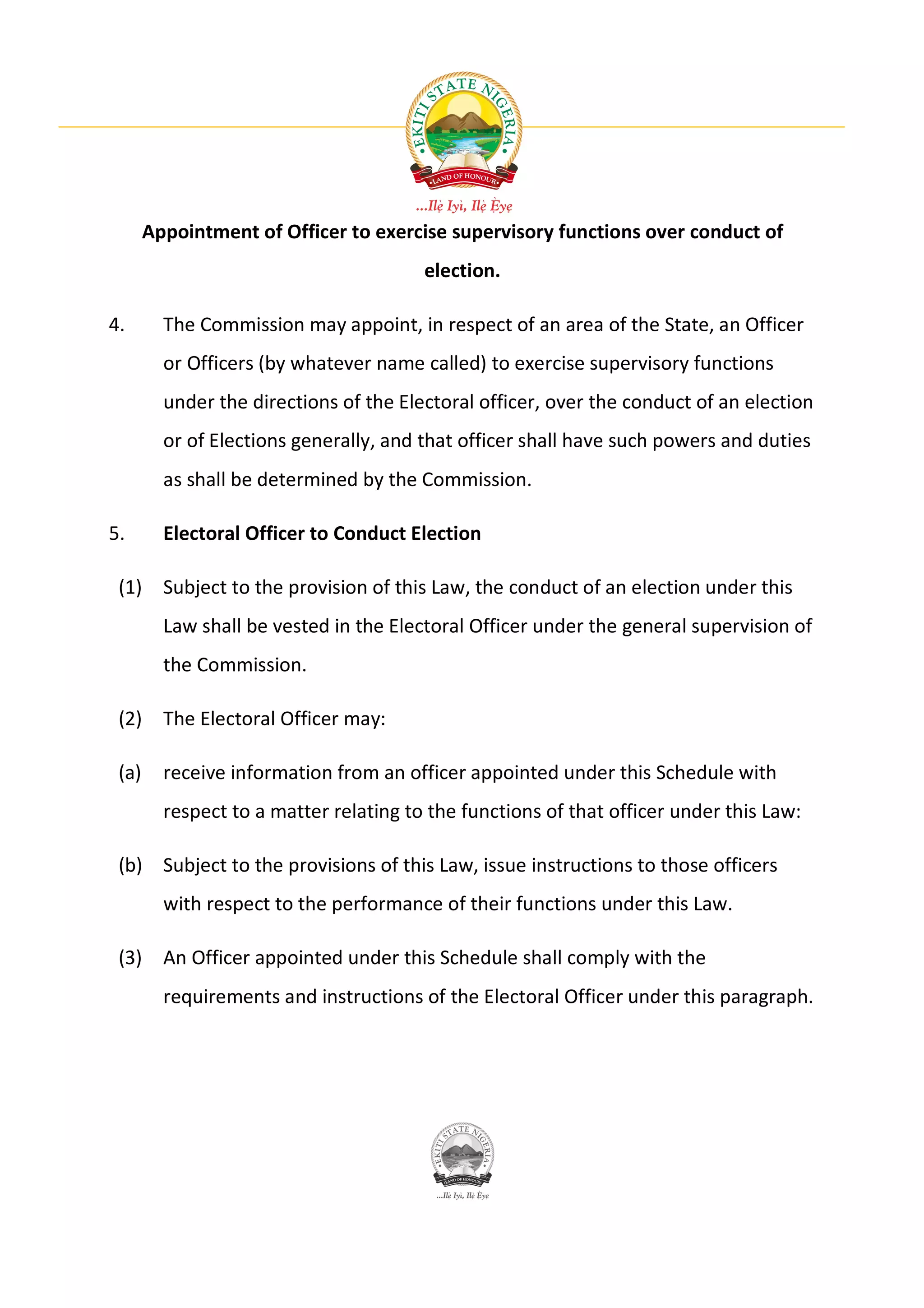 Appointment of Officer to exercise supervisory functions over conduct of
                                        election.

4.       The Commission may appoint, in respect of an area of the State, an Officer
         or Officers (by whatever name called) to exercise supervisory functions
         under the directions of the Electoral officer, over the conduct of an election
         or of Elections generally, and that officer shall have such powers and duties
         as shall be determined by the Commission.

5.       Electoral Officer to Conduct Election

 (1) Subject to the provision of this Law, the conduct of an election under this
         Law shall be vested in the Electoral Officer under the general supervision of
         the Commission.

 (2) The Electoral Officer may:

 (a)     receive information from an officer appointed under this Schedule with
         respect to a matter relating to the functions of that officer under this Law:

 (b) Subject to the provisions of this Law, issue instructions to those officers
         with respect to the performance of their functions under this Law.

 (3) An Officer appointed under this Schedule shall comply with the
         requirements and instructions of the Electoral Officer under this paragraph.
 