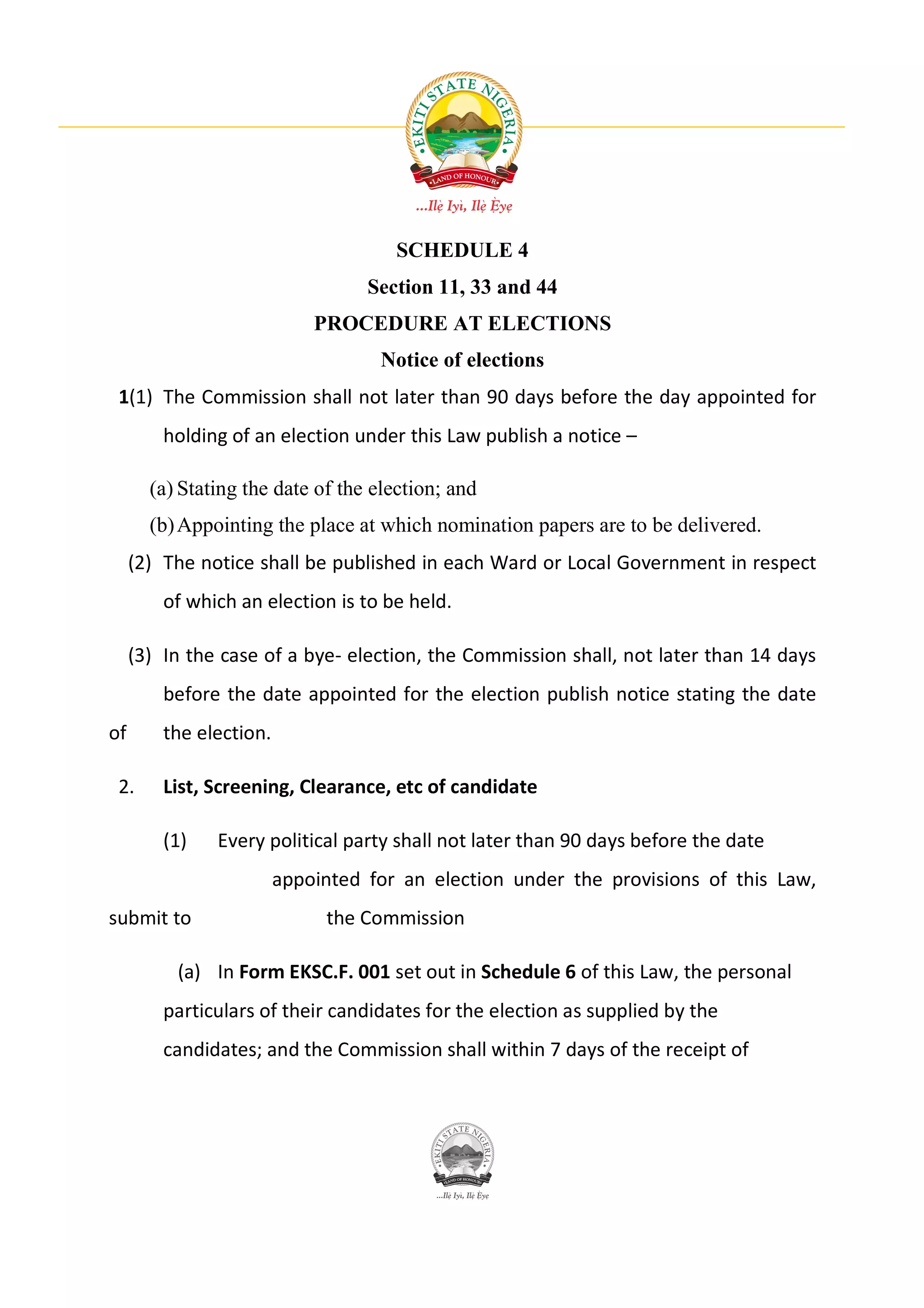 SCHEDULE 4
                                   Section 11, 33 and 44
                             PROCEDURE AT ELECTIONS
                                    Notice of elections
 1(1) The Commission shall not later than 90 days before the day appointed for
         holding of an election under this Law publish a notice –

       (a) Stating the date of the election; and
       (b) Appointing the place at which nomination papers are to be delivered.
     (2) The notice shall be published in each Ward or Local Government in respect
         of which an election is to be held.

     (3) In the case of a bye- election, the Commission shall, not later than 14 days
         before the date appointed for the election publish notice stating the date
of       the election.

 2.      List, Screening, Clearance, etc of candidate

         (1)   Every political party shall not later than 90 days before the date
                         appointed for an election under the provisions of this Law,
submit to                     the Commission

          (a) In Form EKSC.F. 001 set out in Schedule 6 of this Law, the personal
         particulars of their candidates for the election as supplied by the
         candidates; and the Commission shall within 7 days of the receipt of
 