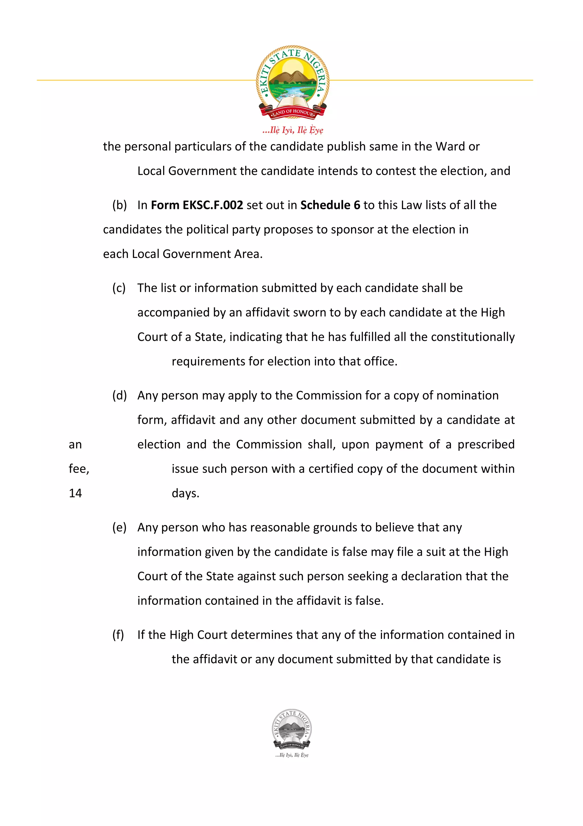the personal particulars of the candidate publish same in the Ward or
             Local Government the candidate intends to contest the election, and

        (b) In Form EKSC.F.002 set out in Schedule 6 to this Law lists of all the
       candidates the political party proposes to sponsor at the election in
       each Local Government Area.

        (c) The list or information submitted by each candidate shall be
             accompanied by an affidavit sworn to by each candidate at the High
             Court of a State, indicating that he has fulfilled all the constitutionally
                   requirements for election into that office.

        (d) Any person may apply to the Commission for a copy of nomination
             form, affidavit and any other document submitted by a candidate at
an           election and the Commission shall, upon payment of a prescribed
fee,               issue such person with a certified copy of the document within
14                 days.

        (e) Any person who has reasonable grounds to believe that any
             information given by the candidate is false may file a suit at the High
             Court of the State against such person seeking a declaration that the
             information contained in the affidavit is false.

        (f) If the High Court determines that any of the information contained in
                   the affidavit or any document submitted by that candidate is
 