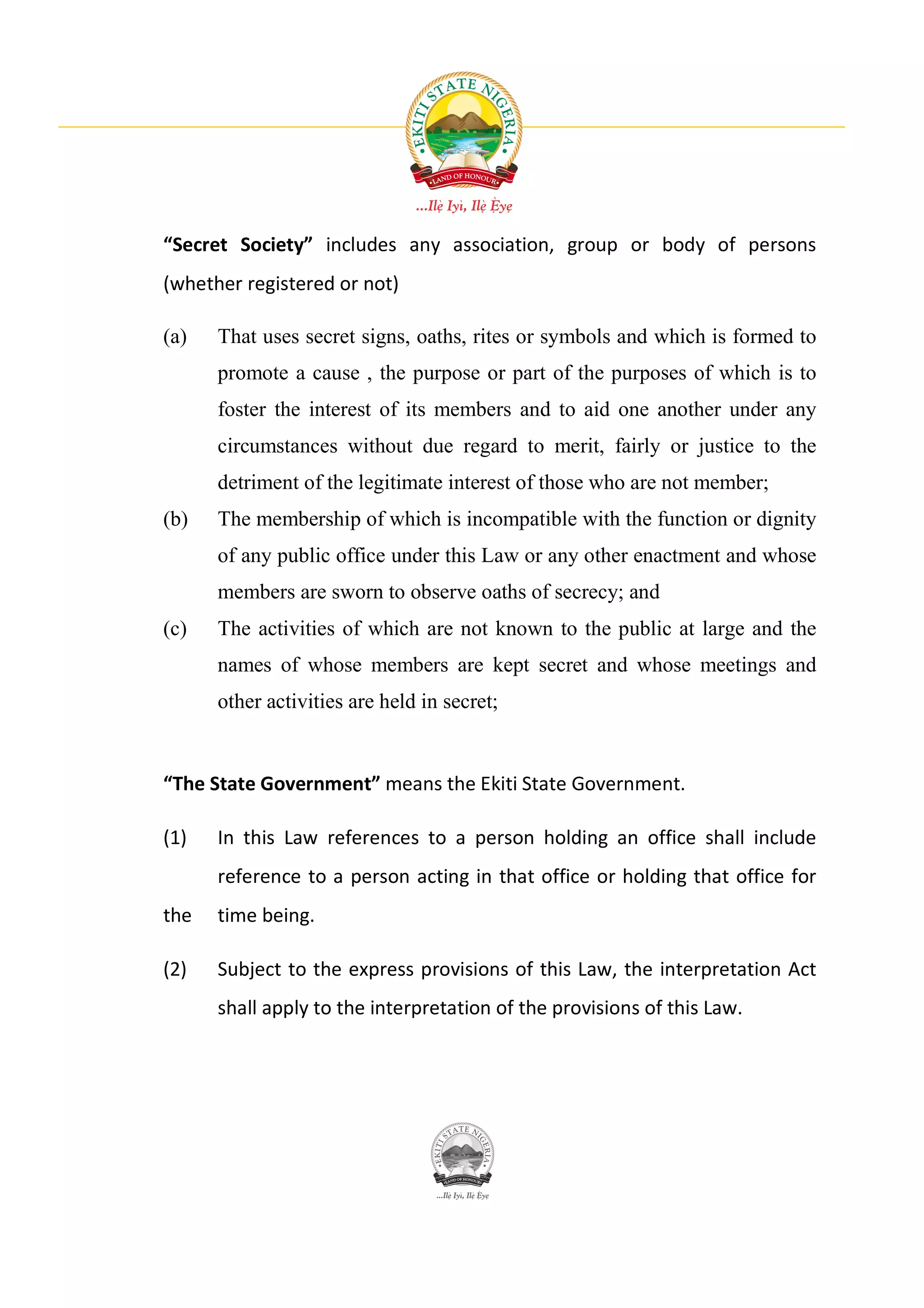“Secret Society” includes any association, group or body of persons
(whether registered or not)

(a)   That uses secret signs, oaths, rites or symbols and which is formed to
      promote a cause , the purpose or part of the purposes of which is to
      foster the interest of its members and to aid one another under any
      circumstances without due regard to merit, fairly or justice to the
      detriment of the legitimate interest of those who are not member;
(b)   The membership of which is incompatible with the function or dignity
      of any public office under this Law or any other enactment and whose
      members are sworn to observe oaths of secrecy; and
(c)   The activities of which are not known to the public at large and the
      names of whose members are kept secret and whose meetings and
      other activities are held in secret;


“The State Government” means the Ekiti State Government.

(1)   In this Law references to a person holding an office shall include
      reference to a person acting in that office or holding that office for
the   time being.

(2)   Subject to the express provisions of this Law, the interpretation Act
      shall apply to the interpretation of the provisions of this Law.
 