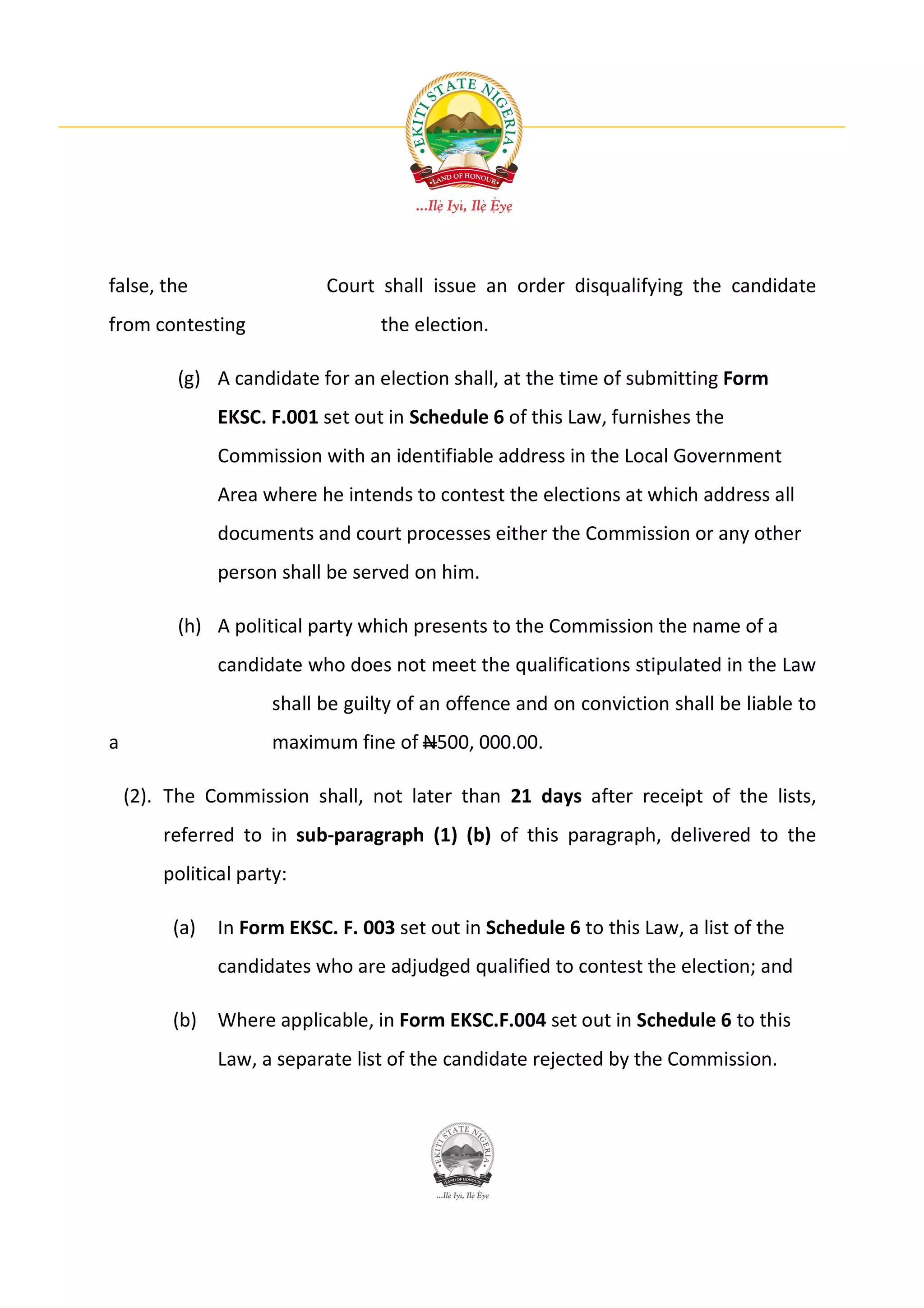 false, the                  Court shall issue an order disqualifying the candidate
from contesting                    the election.

          (g) A candidate for an election shall, at the time of submitting Form
               EKSC. F.001 set out in Schedule 6 of this Law, furnishes the
               Commission with an identifiable address in the Local Government
               Area where he intends to contest the elections at which address all
               documents and court processes either the Commission or any other
               person shall be served on him.

          (h) A political party which presents to the Commission the name of a
               candidate who does not meet the qualifications stipulated in the Law
                      shall be guilty of an offence and on conviction shall be liable to
a                     maximum fine of N500, 000.00.

    (2). The Commission shall, not later than 21 days after receipt of the lists,
        referred to in sub-paragraph (1) (b) of this paragraph, delivered to the
        political party:

         (a)   In Form EKSC. F. 003 set out in Schedule 6 to this Law, a list of the
               candidates who are adjudged qualified to contest the election; and

         (b) Where applicable, in Form EKSC.F.004 set out in Schedule 6 to this
               Law, a separate list of the candidate rejected by the Commission.
 