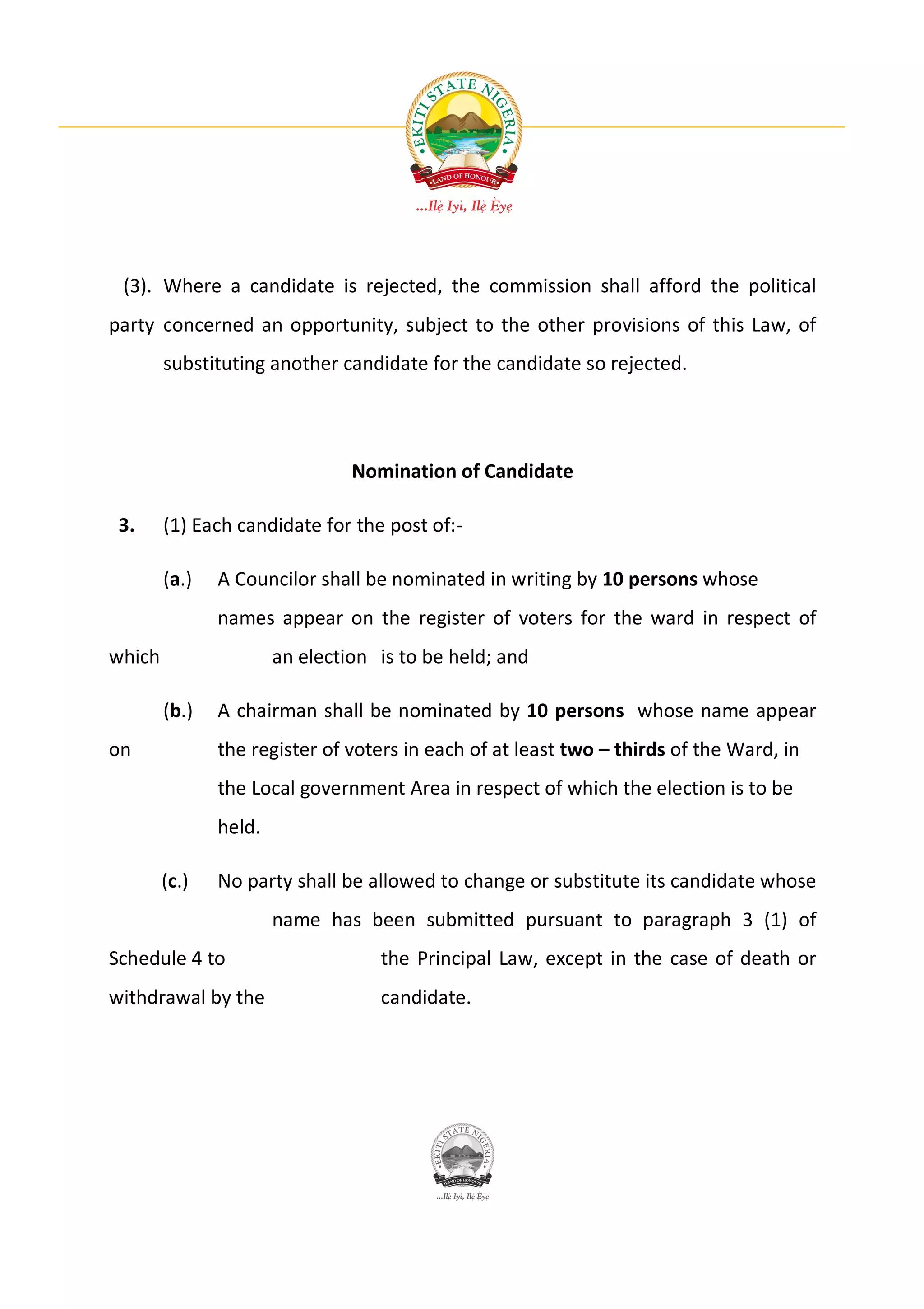 (3). Where a candidate is rejected, the commission shall afford the political
party concerned an opportunity, subject to the other provisions of this Law, of
        substituting another candidate for the candidate so rejected.




                                Nomination of Candidate

 3.     (1) Each candidate for the post of:-

        (a.)   A Councilor shall be nominated in writing by 10 persons whose
               names appear on the register of voters for the ward in respect of
which                  an election is to be held; and

        (b.)   A chairman shall be nominated by 10 persons whose name appear
on             the register of voters in each of at least two – thirds of the Ward, in
               the Local government Area in respect of which the election is to be
               held.

        (c.)   No party shall be allowed to change or substitute its candidate whose
                       name has been submitted pursuant to paragraph 3 (1) of
Schedule 4 to                      the Principal Law, except in the case of death or
withdrawal by the                  candidate.
 