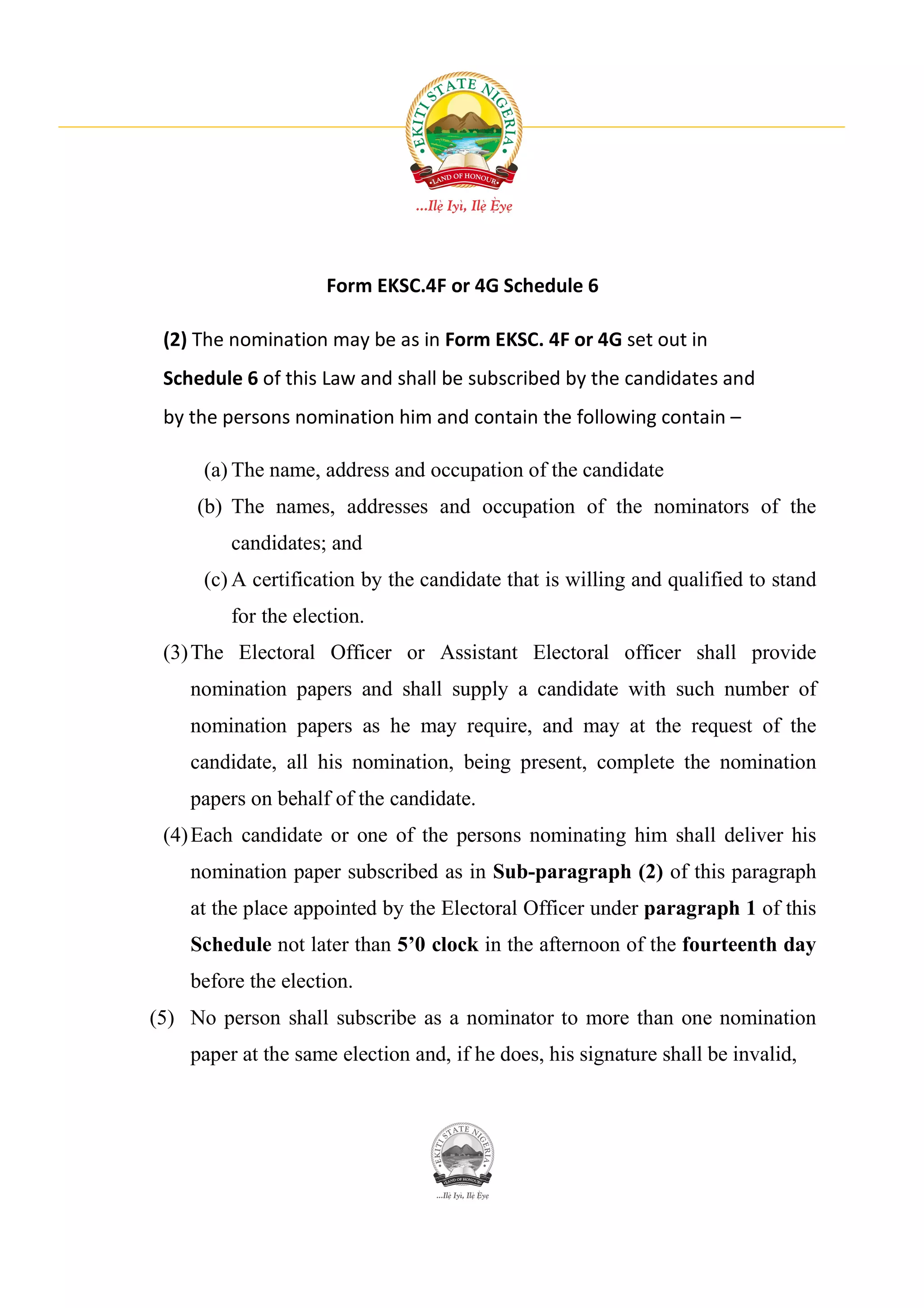 Form EKSC.4F or 4G Schedule 6

 (2) The nomination may be as in Form EKSC. 4F or 4G set out in
 Schedule 6 of this Law and shall be subscribed by the candidates and
 by the persons nomination him and contain the following contain –

     (a) The name, address and occupation of the candidate
     (b) The names, addresses and occupation of the nominators of the
         candidates; and
     (c) A certification by the candidate that is willing and qualified to stand
         for the election.
 (3) The Electoral Officer or Assistant Electoral officer shall provide
    nomination papers and shall supply a candidate with such number of
    nomination papers as he may require, and may at the request of the
    candidate, all his nomination, being present, complete the nomination
    papers on behalf of the candidate.
 (4) Each candidate or one of the persons nominating him shall deliver his
    nomination paper subscribed as in Sub-paragraph (2) of this paragraph
    at the place appointed by the Electoral Officer under paragraph 1 of this
    Schedule not later than 5’0 clock in the afternoon of the fourteenth day
    before the election.
(5) No person shall subscribe as a nominator to more than one nomination
    paper at the same election and, if he does, his signature shall be invalid,
 