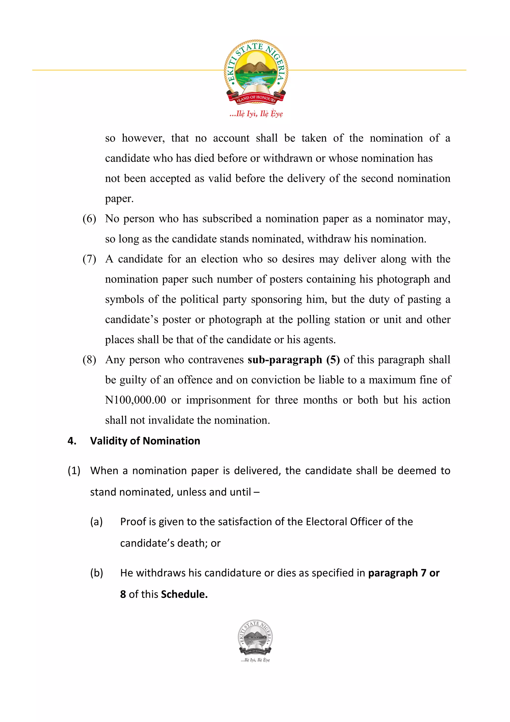 so however, that no account shall be taken of the nomination of a
            candidate who has died before or withdrawn or whose nomination has
            not been accepted as valid before the delivery of the second nomination
            paper.
     (6) No person who has subscribed a nomination paper as a nominator may,
            so long as the candidate stands nominated, withdraw his nomination.
     (7) A candidate for an election who so desires may deliver along with the
            nomination paper such number of posters containing his photograph and
            symbols of the political party sponsoring him, but the duty of pasting a
            candidate’s poster or photograph at the polling station or unit and other
            places shall be that of the candidate or his agents.
     (8) Any person who contravenes sub-paragraph (5) of this paragraph shall
            be guilty of an offence and on conviction be liable to a maximum fine of
            N100,000.00 or imprisonment for three months or both but his action
            shall not invalidate the nomination.
4.    Validity of Nomination

(1) When a nomination paper is delivered, the candidate shall be deemed to
      stand nominated, unless and until –

      (a)      Proof is given to the satisfaction of the Electoral Officer of the
               candidate’s death; or

      (b)      He withdraws his candidature or dies as specified in paragraph 7 or
               8 of this Schedule.
 