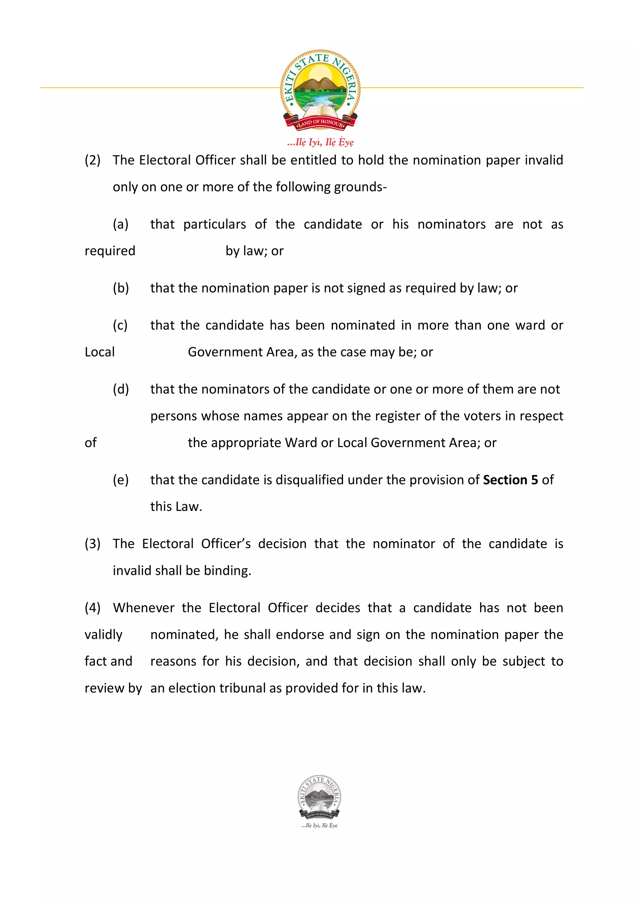 (2) The Electoral Officer shall be entitled to hold the nomination paper invalid
     only on one or more of the following grounds-

     (a)   that particulars of the candidate or his nominators are not as
required                 by law; or

     (b)   that the nomination paper is not signed as required by law; or

     (c)   that the candidate has been nominated in more than one ward or
Local             Government Area, as the case may be; or

     (d)   that the nominators of the candidate or one or more of them are not
           persons whose names appear on the register of the voters in respect
of                the appropriate Ward or Local Government Area; or

     (e)   that the candidate is disqualified under the provision of Section 5 of
           this Law.

(3) The Electoral Officer’s decision that the nominator of the candidate is
     invalid shall be binding.

(4) Whenever the Electoral Officer decides that a candidate has not been
validly    nominated, he shall endorse and sign on the nomination paper the
fact and   reasons for his decision, and that decision shall only be subject to
review by an election tribunal as provided for in this law.
 