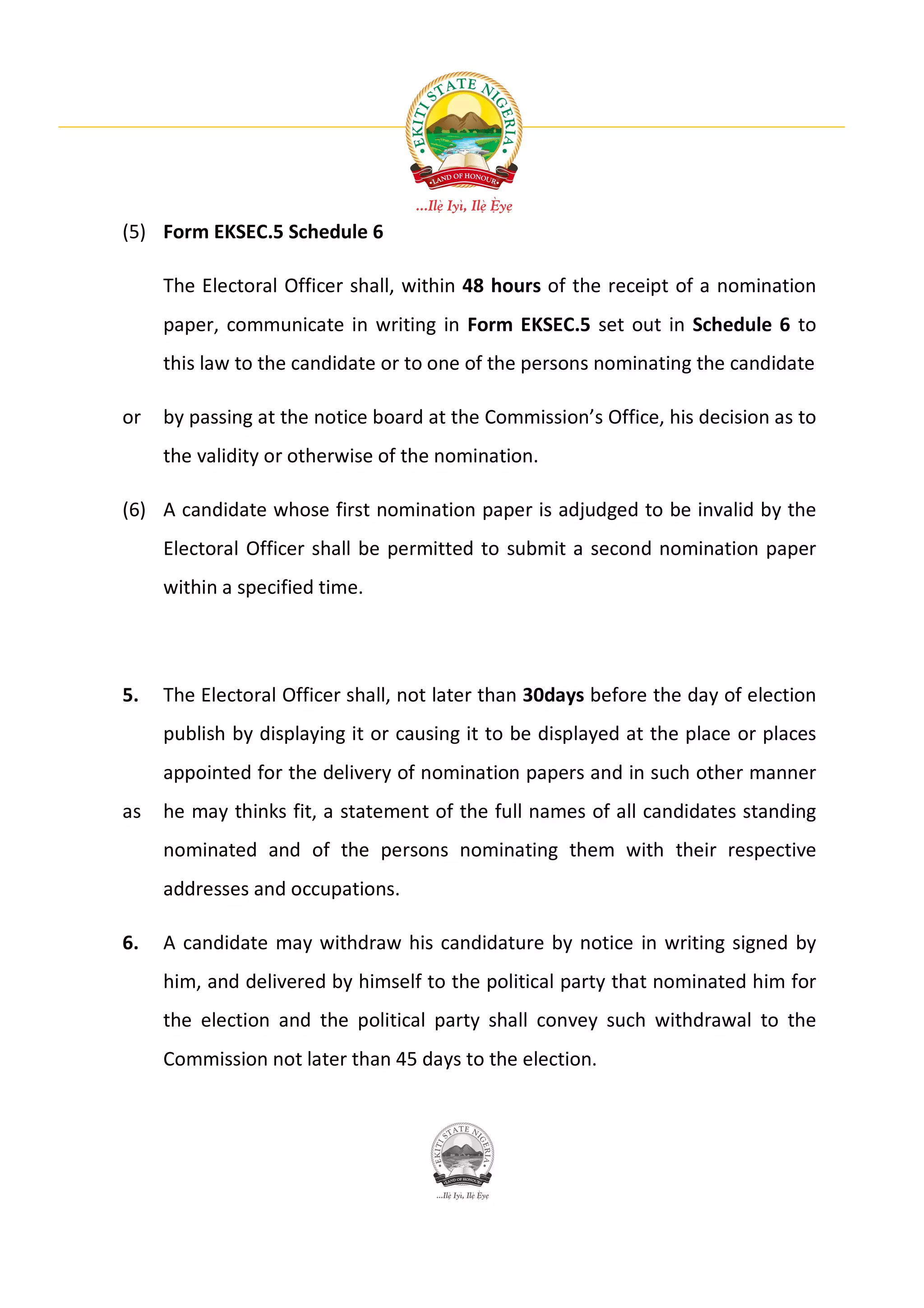 (5) Form EKSEC.5 Schedule 6

     The Electoral Officer shall, within 48 hours of the receipt of a nomination
     paper, communicate in writing in Form EKSEC.5 set out in Schedule 6 to
     this law to the candidate or to one of the persons nominating the candidate

or   by passing at the notice board at the Commission’s Office, his decision as to
     the validity or otherwise of the nomination.

(6) A candidate whose first nomination paper is adjudged to be invalid by the
     Electoral Officer shall be permitted to submit a second nomination paper
     within a specified time.




5.   The Electoral Officer shall, not later than 30days before the day of election
     publish by displaying it or causing it to be displayed at the place or places
     appointed for the delivery of nomination papers and in such other manner
as   he may thinks fit, a statement of the full names of all candidates standing
     nominated and of the persons nominating them with their respective
     addresses and occupations.

6.   A candidate may withdraw his candidature by notice in writing signed by
     him, and delivered by himself to the political party that nominated him for
     the election and the political party shall convey such withdrawal to the
     Commission not later than 45 days to the election.
 