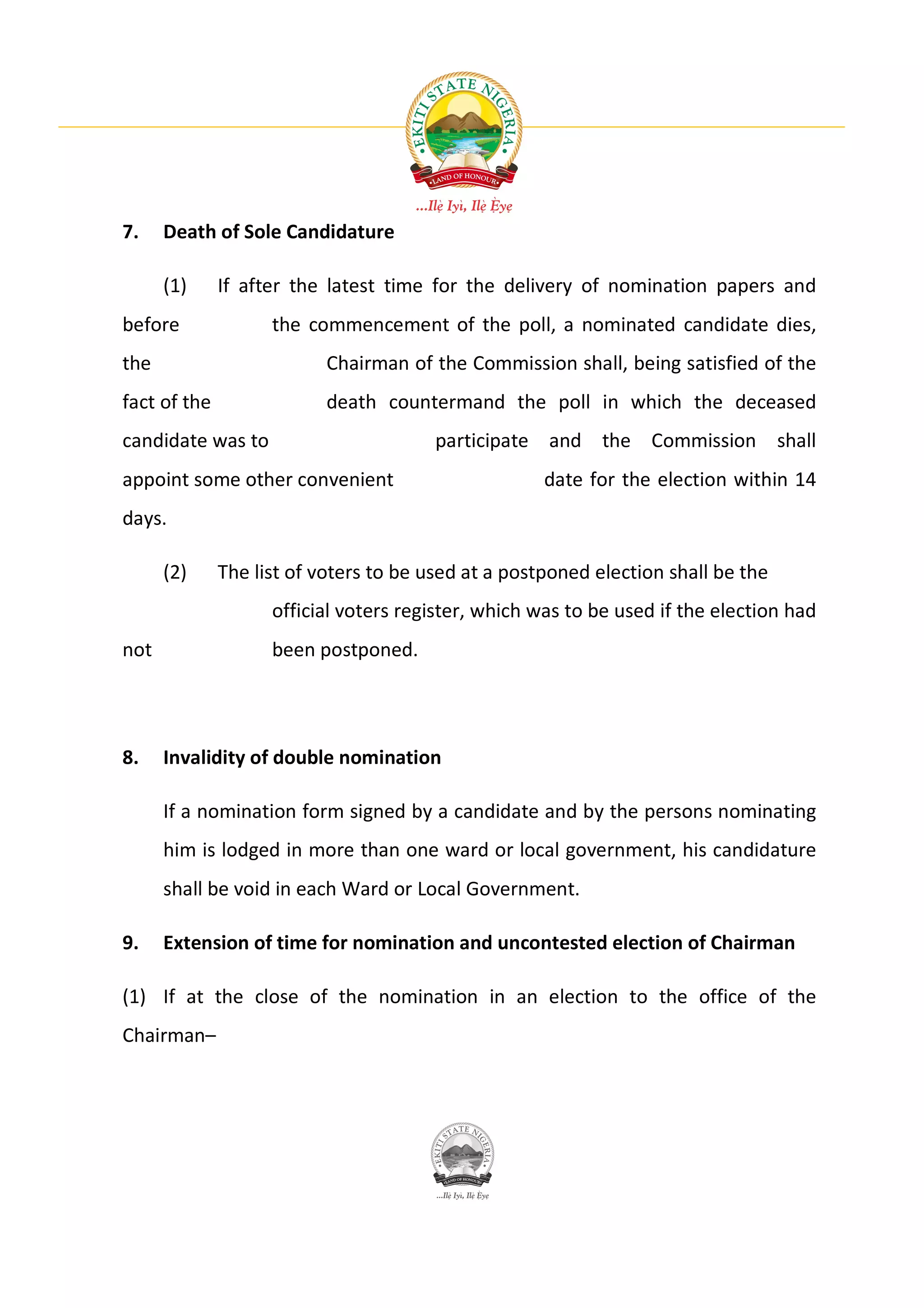 7.    Death of Sole Candidature

      (1)     If after the latest time for the delivery of nomination papers and
before              the commencement of the poll, a nominated candidate dies,
the                        Chairman of the Commission shall, being satisfied of the
fact of the                death countermand the poll in which the deceased
candidate was to                        participate and the Commission shall
appoint some other convenient                        date for the election within 14
days.

      (2)     The list of voters to be used at a postponed election shall be the
                    official voters register, which was to be used if the election had
not                 been postponed.




8.    Invalidity of double nomination

      If a nomination form signed by a candidate and by the persons nominating
      him is lodged in more than one ward or local government, his candidature
      shall be void in each Ward or Local Government.

9.    Extension of time for nomination and uncontested election of Chairman

(1) If at the close of the nomination in an election to the office of the
Chairman–
 