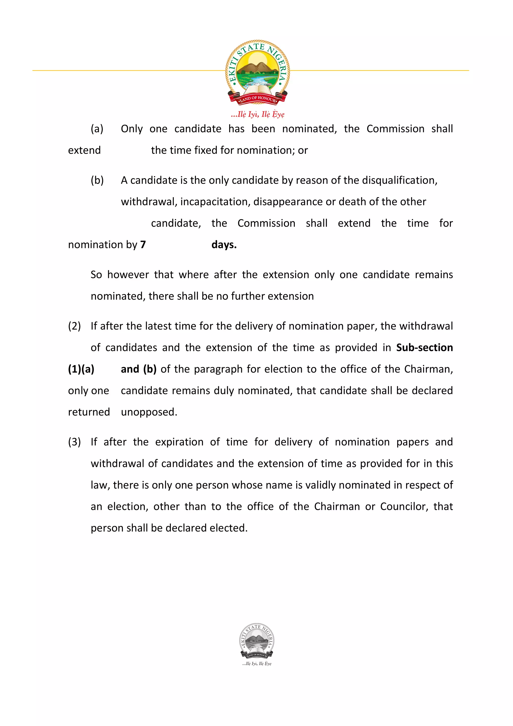 (a)   Only one candidate has been nominated, the Commission shall
extend            the time fixed for nomination; or

     (b)   A candidate is the only candidate by reason of the disqualification,
           withdrawal, incapacitation, disappearance or death of the other
                  candidate, the Commission shall extend the time for
nomination by 7               days.

     So however that where after the extension only one candidate remains
     nominated, there shall be no further extension

(2) If after the latest time for the delivery of nomination paper, the withdrawal
     of candidates and the extension of the time as provided in Sub-section
(1)(a)     and (b) of the paragraph for election to the office of the Chairman,
only one candidate remains duly nominated, that candidate shall be declared
returned unopposed.

(3) If after the expiration of time for delivery of nomination papers and
     withdrawal of candidates and the extension of time as provided for in this
     law, there is only one person whose name is validly nominated in respect of
     an election, other than to the office of the Chairman or Councilor, that
     person shall be declared elected.
 