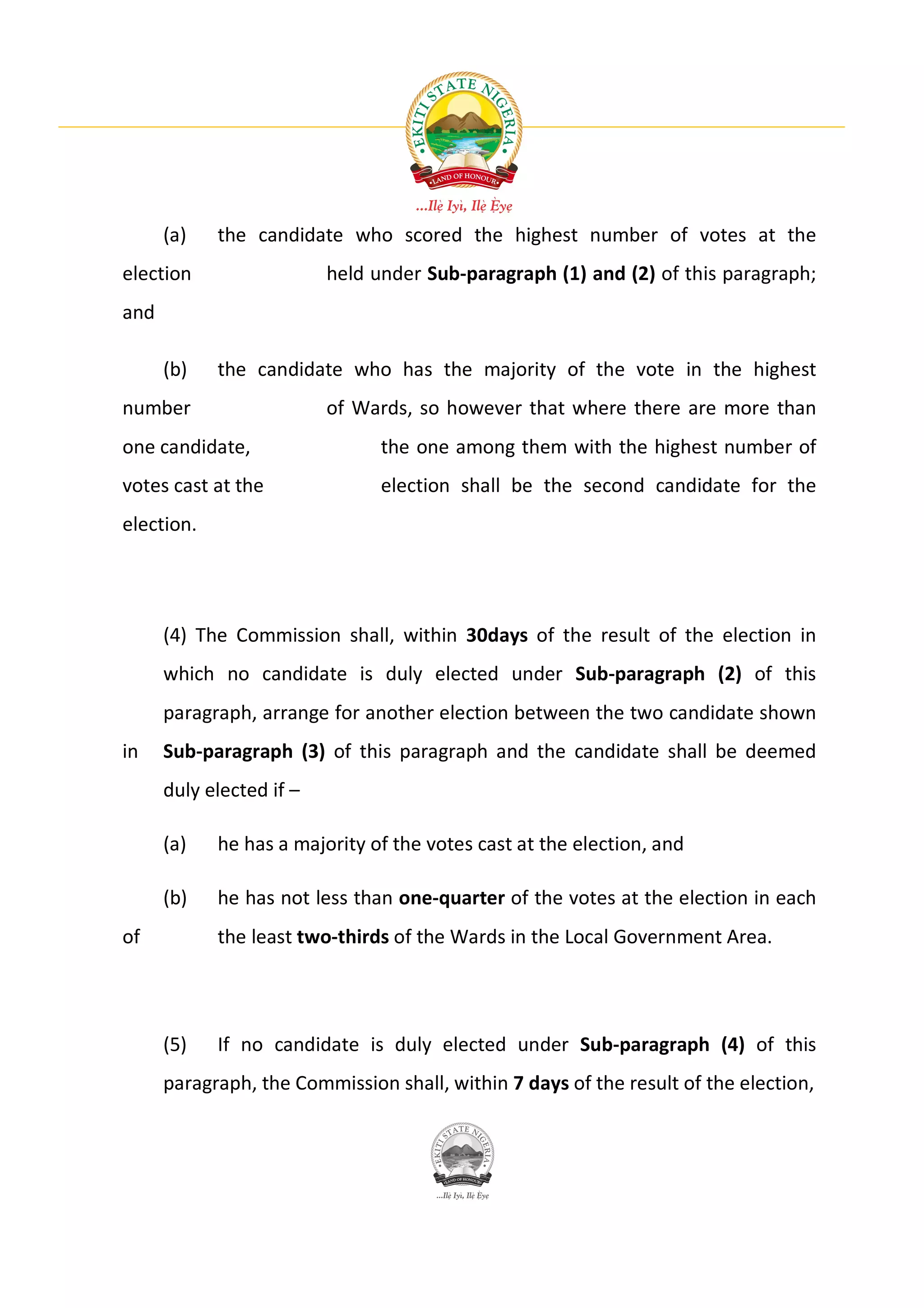 (a)   the candidate who scored the highest number of votes at the
election                  held under Sub-paragraph (1) and (2) of this paragraph;
and

      (b)   the candidate who has the majority of the vote in the highest
number                    of Wards, so however that where there are more than
one candidate,                  the one among them with the highest number of
votes cast at the               election shall be the second candidate for the
election.




      (4) The Commission shall, within 30days of the result of the election in
      which no candidate is duly elected under Sub-paragraph (2) of this
      paragraph, arrange for another election between the two candidate shown
in    Sub-paragraph (3) of this paragraph and the candidate shall be deemed
      duly elected if –

      (a)   he has a majority of the votes cast at the election, and

      (b)   he has not less than one-quarter of the votes at the election in each
of          the least two-thirds of the Wards in the Local Government Area.




      (5)   If no candidate is duly elected under Sub-paragraph (4) of this
      paragraph, the Commission shall, within 7 days of the result of the election,
 