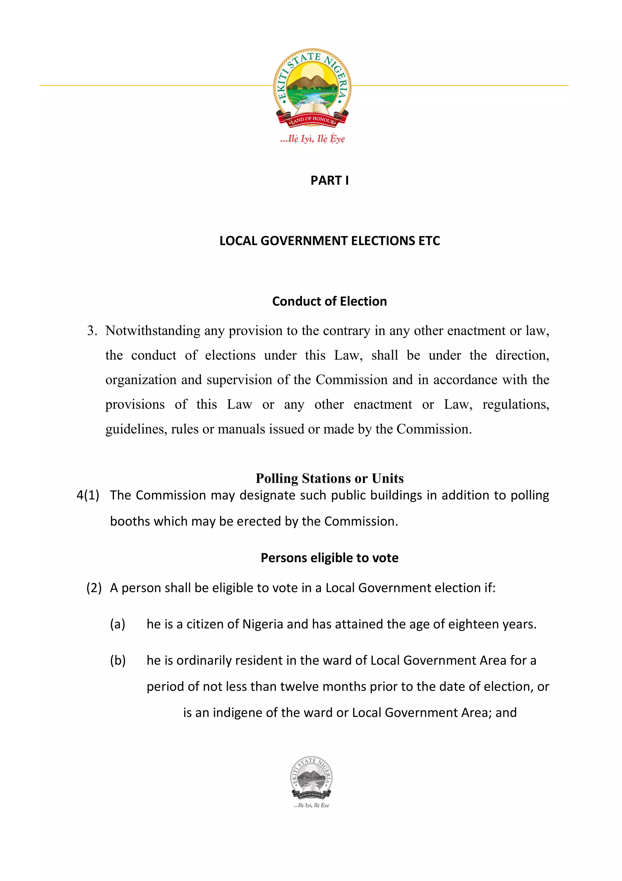 PART I



                        LOCAL GOVERNMENT ELECTIONS ETC



                                  Conduct of Election

 3. Notwithstanding any provision to the contrary in any other enactment or law,
    the conduct of elections under this Law, shall be under the direction,
    organization and supervision of the Commission and in accordance with the
    provisions of this Law or any other enactment or Law, regulations,
    guidelines, rules or manuals issued or made by the Commission.


                          Polling Stations or Units
4(1) The Commission may designate such public buildings in addition to polling
     booths which may be erected by the Commission.

                                Persons eligible to vote

 (2) A person shall be eligible to vote in a Local Government election if:

     (a)   he is a citizen of Nigeria and has attained the age of eighteen years.

     (b)   he is ordinarily resident in the ward of Local Government Area for a
           period of not less than twelve months prior to the date of election, or
                  is an indigene of the ward or Local Government Area; and
 