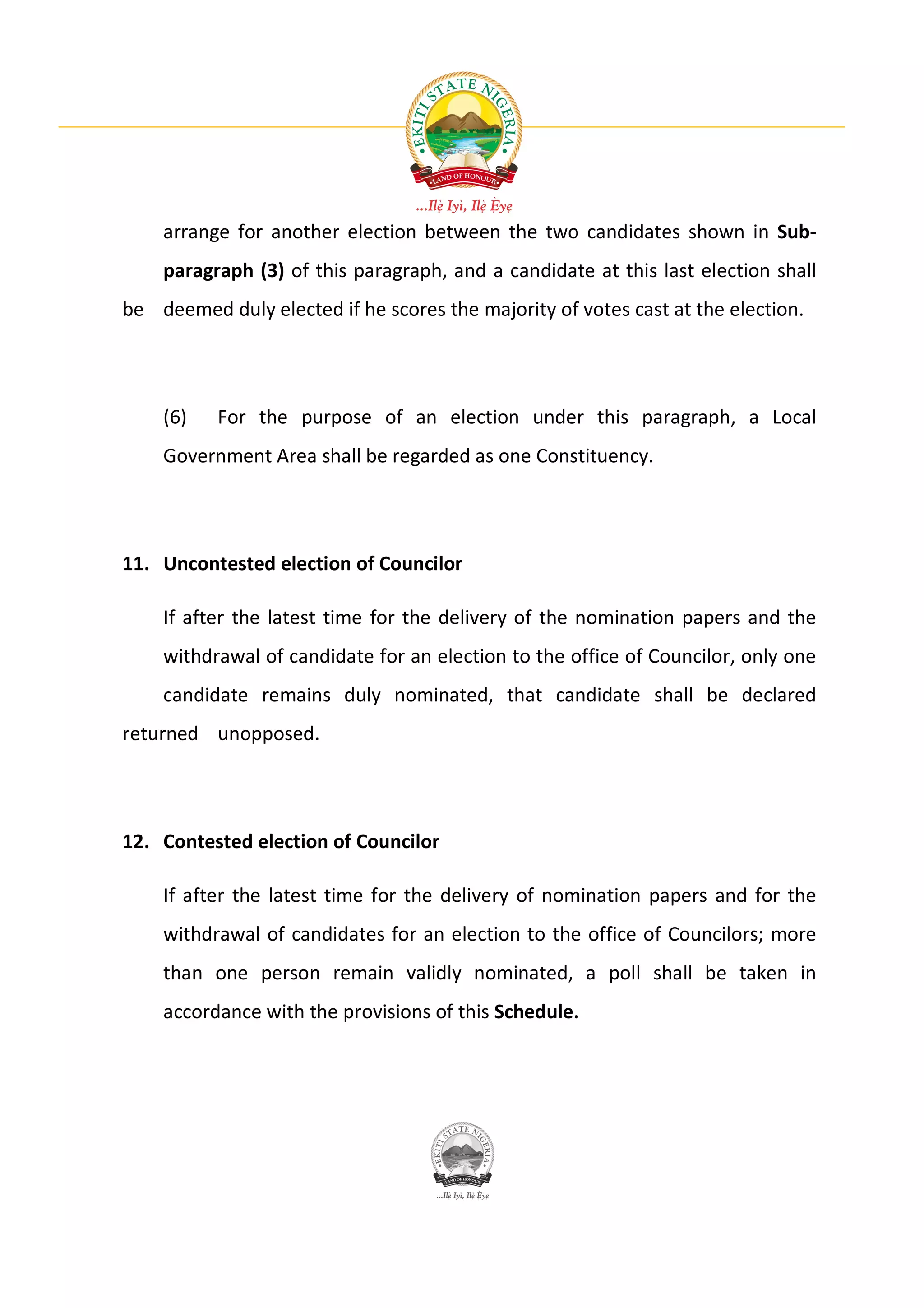 arrange for another election between the two candidates shown in Sub-
    paragraph (3) of this paragraph, and a candidate at this last election shall
be deemed duly elected if he scores the majority of votes cast at the election.




    (6)    For the purpose of an election under this paragraph, a Local
    Government Area shall be regarded as one Constituency.




11. Uncontested election of Councilor

    If after the latest time for the delivery of the nomination papers and the
    withdrawal of candidate for an election to the office of Councilor, only one
    candidate remains duly nominated, that candidate shall be declared
returned unopposed.




12. Contested election of Councilor

    If after the latest time for the delivery of nomination papers and for the
    withdrawal of candidates for an election to the office of Councilors; more
    than one person remain validly nominated, a poll shall be taken in
    accordance with the provisions of this Schedule.
 