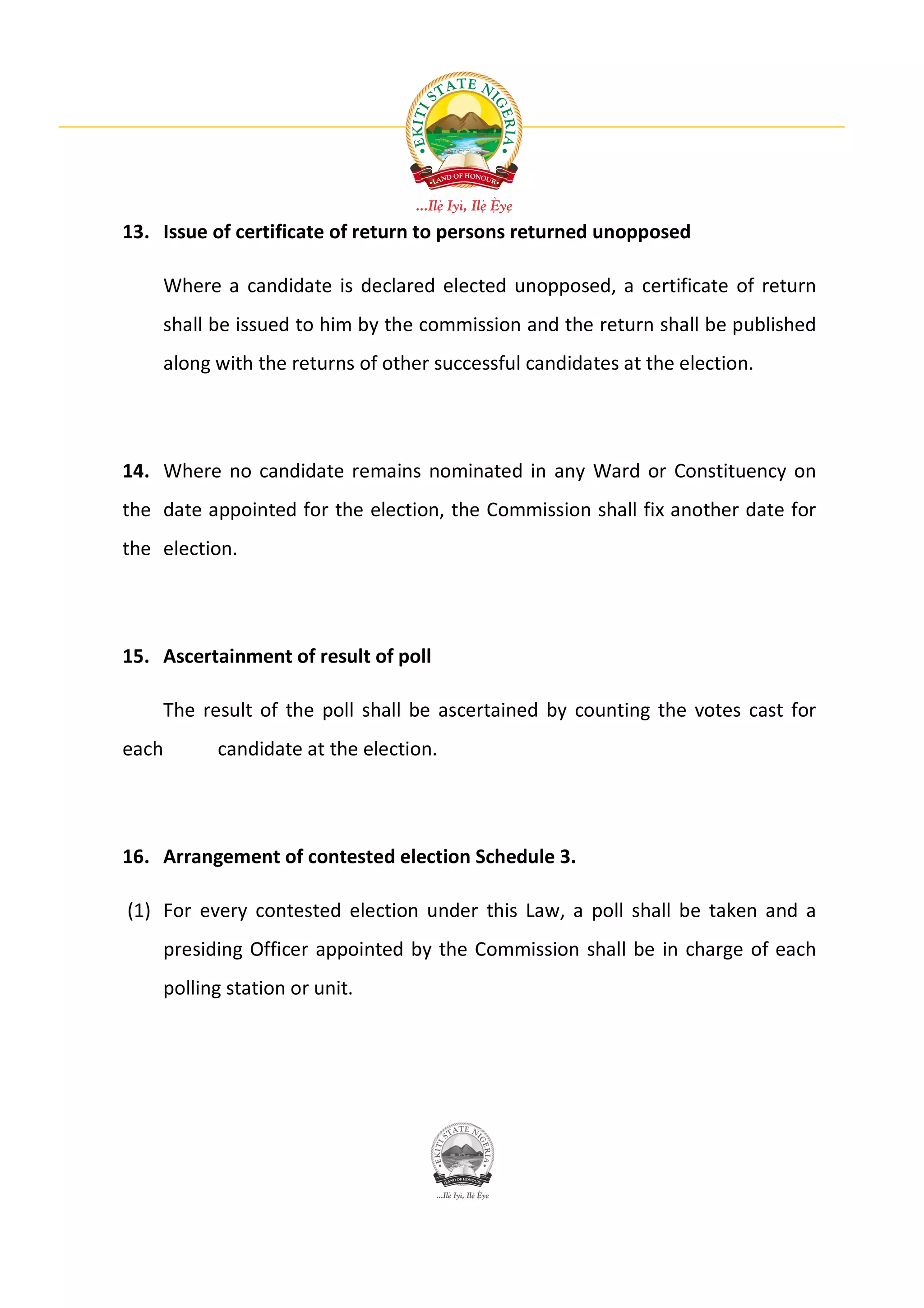 13. Issue of certificate of return to persons returned unopposed

    Where a candidate is declared elected unopposed, a certificate of return
    shall be issued to him by the commission and the return shall be published
    along with the returns of other successful candidates at the election.




14. Where no candidate remains nominated in any Ward or Constituency on
the date appointed for the election, the Commission shall fix another date for
the election.




15. Ascertainment of result of poll

    The result of the poll shall be ascertained by counting the votes cast for
each      candidate at the election.




16. Arrangement of contested election Schedule 3.

(1) For every contested election under this Law, a poll shall be taken and a
    presiding Officer appointed by the Commission shall be in charge of each
    polling station or unit.
 