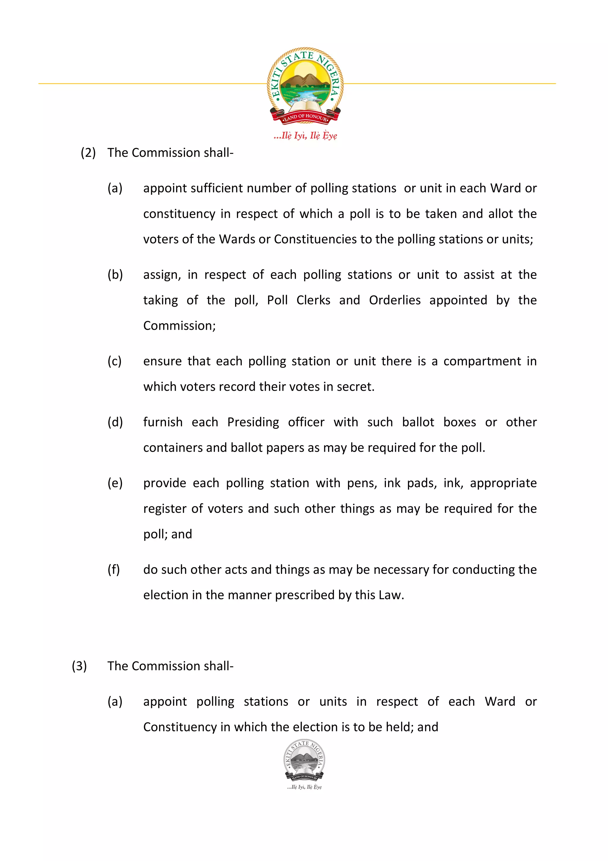 (2) The Commission shall-

      (a)   appoint sufficient number of polling stations or unit in each Ward or
            constituency in respect of which a poll is to be taken and allot the
            voters of the Wards or Constituencies to the polling stations or units;

      (b)   assign, in respect of each polling stations or unit to assist at the
            taking of the poll, Poll Clerks and Orderlies appointed by the
            Commission;

      (c)   ensure that each polling station or unit there is a compartment in
            which voters record their votes in secret.

      (d)   furnish each Presiding officer with such ballot boxes or other
            containers and ballot papers as may be required for the poll.

      (e)   provide each polling station with pens, ink pads, ink, appropriate
            register of voters and such other things as may be required for the
            poll; and

      (f)   do such other acts and things as may be necessary for conducting the
            election in the manner prescribed by this Law.




(3)   The Commission shall-

      (a)   appoint polling stations or units in respect of each Ward or
            Constituency in which the election is to be held; and
 